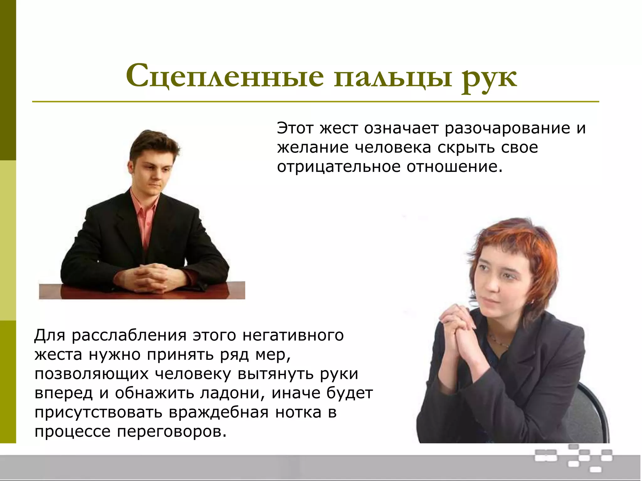 Сцепленные пальцы рук
Этот жест означает разочарование и
желание человека скрыть свое
отрицательное отношение.
Для расслабления этого негативного
жеста нужно принять ряд мер,
позволяющих человеку вытянуть руки
вперед и обнажить ладони, иначе будет
присутствовать враждебная нотка в
процессе переговоров.
 