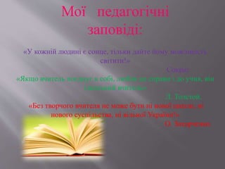 Мої педагогічні
заповіді:
«У кожній людині є сонце, тільки дайте йому можливість
світити!»
Сократ
«Якщо вчитель поєднує в собі, любов до справи і до учня, він
ідеальний вчитель»
Л. Толстой.
«Без творчого вчителя не може бути ні нової школи, ні
нового суспільства, ні вільної України!»
О. Захарченко.
 