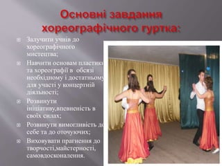  Залучити учнів до
хореографічного
мистецтва;
 Навчити основам пластики
та хореографії в обсязі
необхідному і достатньому
для участі у концертній
діяльності;
 Розвинути
ініціативу,впевненість в
своїх силах;
 Розвинути вимогливість до
себе та до оточуючих;
 Виховувати прагнення до
творчості,майстерності,
самовдосконалення.
 