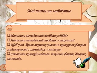 Мої плани на майбутнє
Написати методичний посібник з ТВО
Написати методичний посібник з технології
Щоб учні брали активну участь в конкурсах фахової
майстерності , олімпіадах , семінарах
Створити колекції моделей шкільної форми, ділових
костюмів.
 