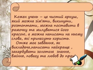 Кожен учень – це чистий аркуш,
який можна зім’яти, викинути,
розтоптати, можна поставити в
рамочку та милуватися його
красою, а можна написати на ньому
слова, які принесуть користь.
Отже моє завдання, як
викладача,написати найкраще ,
закарбувати золотом знання,
вміння, повагу та любов до праці.
 