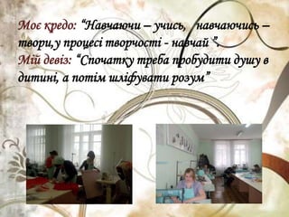 Моє кредо: “Навчаючи – учись, навчаючись –
твори,у процесі творчості - навчай ”.
Мій девіз: “Спочатку треба пробудити душу в
дитині, а потім шліфувати розум”
 