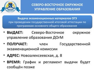 СЕВЕРО-ВОСТОЧНОЕ ОКРУЖНОЕ
УПРАВЛЕНИЕ ОБРАЗОВАНИЯ
Выдача экзаменационных материалов ОГЭ
при проведении государственной итоговой аттестации по
программам основного общего образования
• ВЫДАЕТ: Северо-Восточное окружное
управление образования ДОгМ
• ПОЛУЧАЕТ: член Государственной
экзаменационной комиссии
• АДРЕС: Новоалексеевская, д. 8
• ВРЕМЯ: График и регламент выдачи будет
сообщён позже