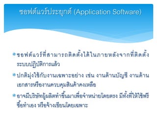 ซอฟต์แวร์ที่สามารถติดตั้งได้ในภายหลังจากที่ติดตั้ง
ระบบปฏิบัติการแล้ว
ปกติมุ่งใช้กับงานเฉพาะอย่าง เช่น งานด้านบัญชี งานด้าน
เอกสารหรืองานควบคุมสินค้าคงเหลือ
อาจมีบริษัทผู้ผลิตทาขึ้นมาเพื่อจาหน่ายโดยตรง มีทั้งที่ให้ใช้ฟรี
ซื้อทาเอง หรือจ้างเขียนโดยเฉพาะ
ซอฟต์แวร์ประยุกต์ (Application Software)
 