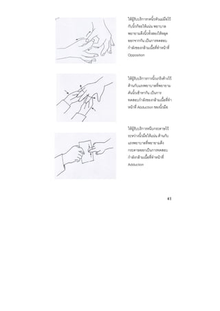 41 
 
ใหผูรับบริการกดนิ้วหัวแมมือไว
กับนิ้วกอยใหแนน พยาบาล
พยายามดึงนิ้วทั้งสองใหหลุด
ออกจากกัน เปนการทดสอบ
กําลังของกลามเนื้อที่ทําหนาที่
Opposition
ใหผูรับบริการกางนิ้วเกร็งคางไว
ตานกับแรงพยาบาลที่พยายาม
ดันนิ้วเขาหากัน เปนการ
ทดสอบกําลังของกลามเนื้อที่ทํา
หนาที่ Abduction ของนิ้วมือ
ใหผูรับบริการหนีบกระดาษไว
ระหวางนิ้วมือใหแนน ตานกับ
แรงพยาบาลที่พยายามดึง
กระดาษออกเปนการทดสอบ
กําลังกลามเนื้อที่ทําหนาที่
Adduction
 