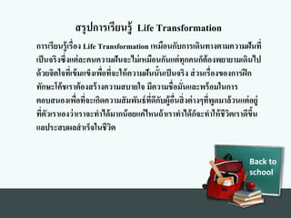 Back to
school
สรุปการเรียนรู้ Life Transformation
การเรียนรู้เรื่องท Life Transformation เหมือนกับการเดินทางทตามความฝันที่
เป็นจริงทซึ่งทแต่ละคนความฝันจะไม่เหมือนกันแต่ทุกคนก็ต้องทพยายามเดินไป
ด้วยจิตใจที่เข้มแข็งทเพื่อที่จะให้ความฝันนั้นเป็นจริงท ส่วนเรื่องทของทการฝึก
ทักษะโค้ชเราต้องทสร้างทความสบายใจ มีความชื่อมั่นและพร้อมในการ
ตอบสนองทเพื่อที่จะเกิดความสัมพันธ์ที่ดีกับผู้อื่นสิ่งทต่างทๆที่พูดมาล้วนแต่อยู่
ที่ตัวเราเองทว่าเราจะทาได้มากน้อยแค่ไหนถ้าเราทาได้ก็จะทาให้ชีวิตเราดีขึ้น
แลประสบผลสาเร็จในชีวิต
 