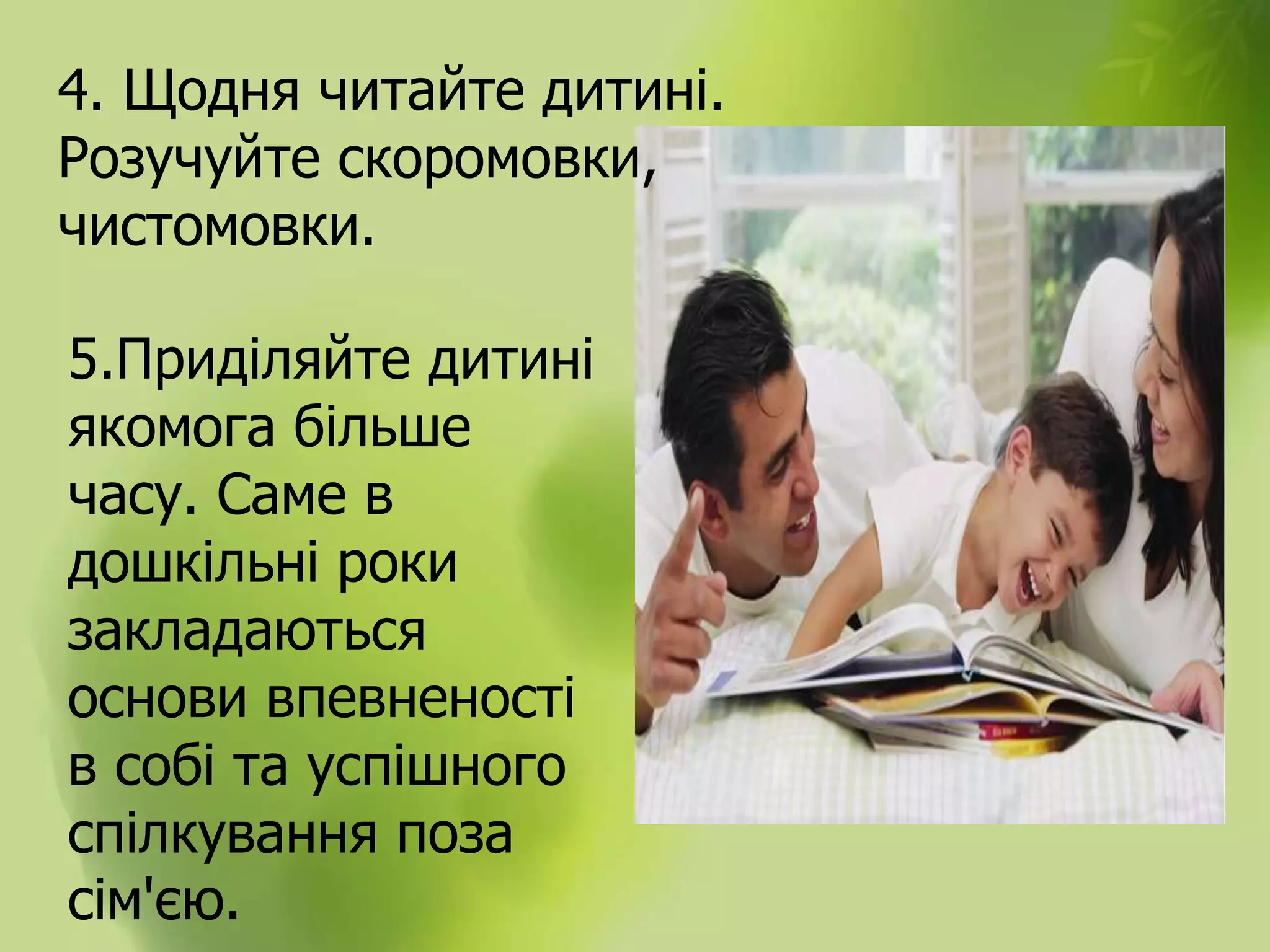 4. Щодня читайте дитині.
Розучуйте скоромовки,
чистомовки.
5.Приділяйте дитині
якомога більше
часу. Саме в
дошкільні роки
закладаються
основи впевненості
в собі та успішного
спілкування поза
сім'єю.
 