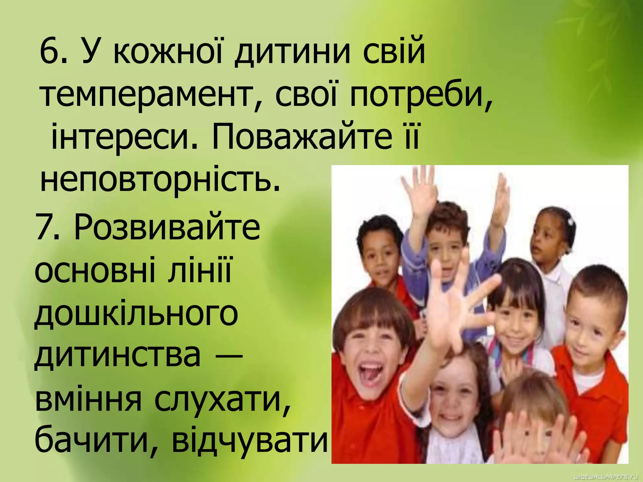 6. У кожної дитини свій
темперамент, свої потреби,
інтереси. Поважайте її
неповторність.
7. Розвивайте
основні лінії
дошкільного
дитинства —
вміння слухати,
бачити, відчувати.
 