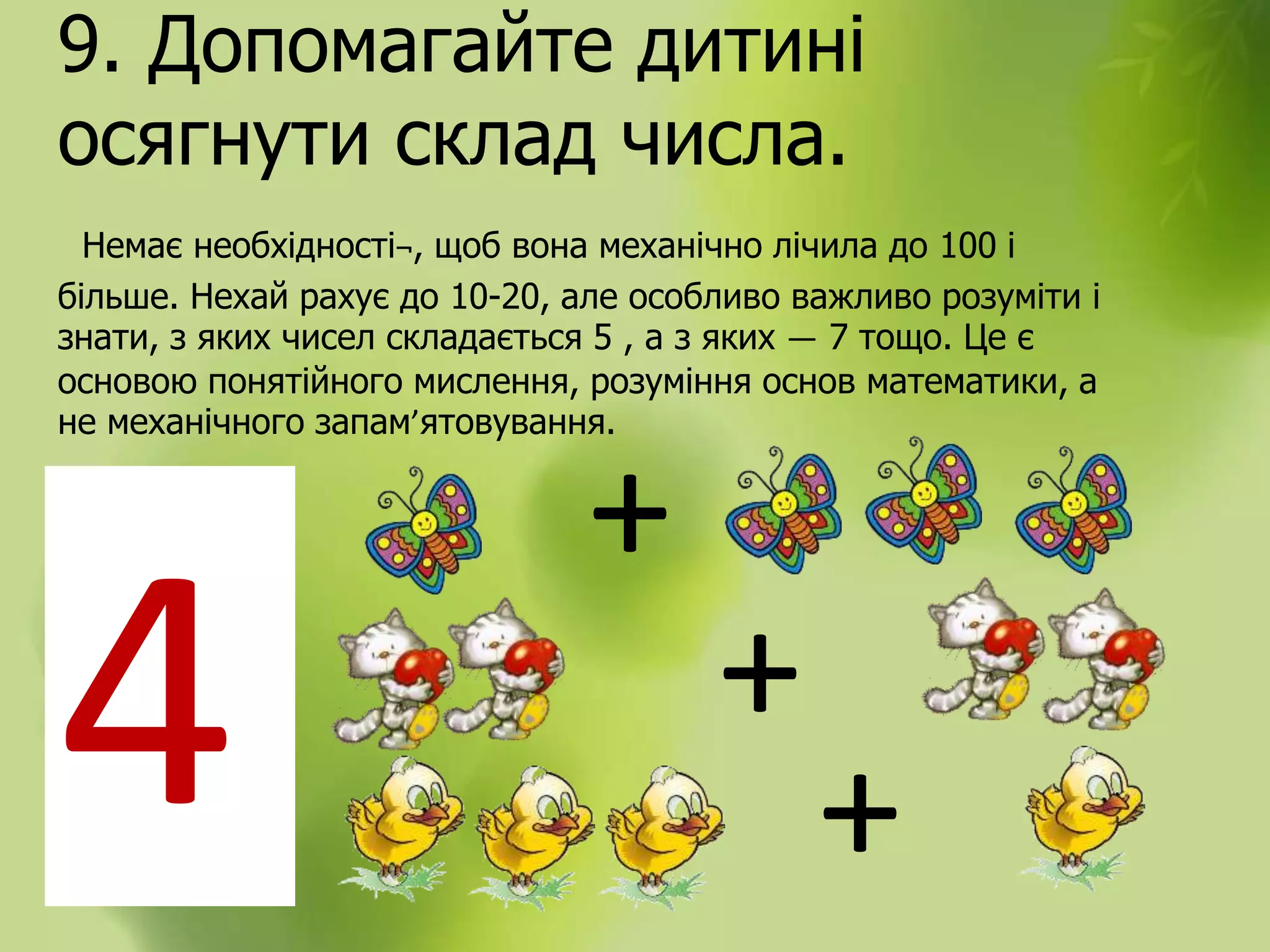 9. Допомагайте дитині
осягнути склад числа.
Немає необхідності¬, щоб вона механічно лічила до 100 і
більше. Нехай рахує до 10-20, але особливо важливо розуміти і
знати, з яких чисел складається 5 , а з яких — 7 тощо. Це є
основою понятійного мислення, розуміння основ математики, а
не механічного запам’ятовування.
4
+
+
+
 
