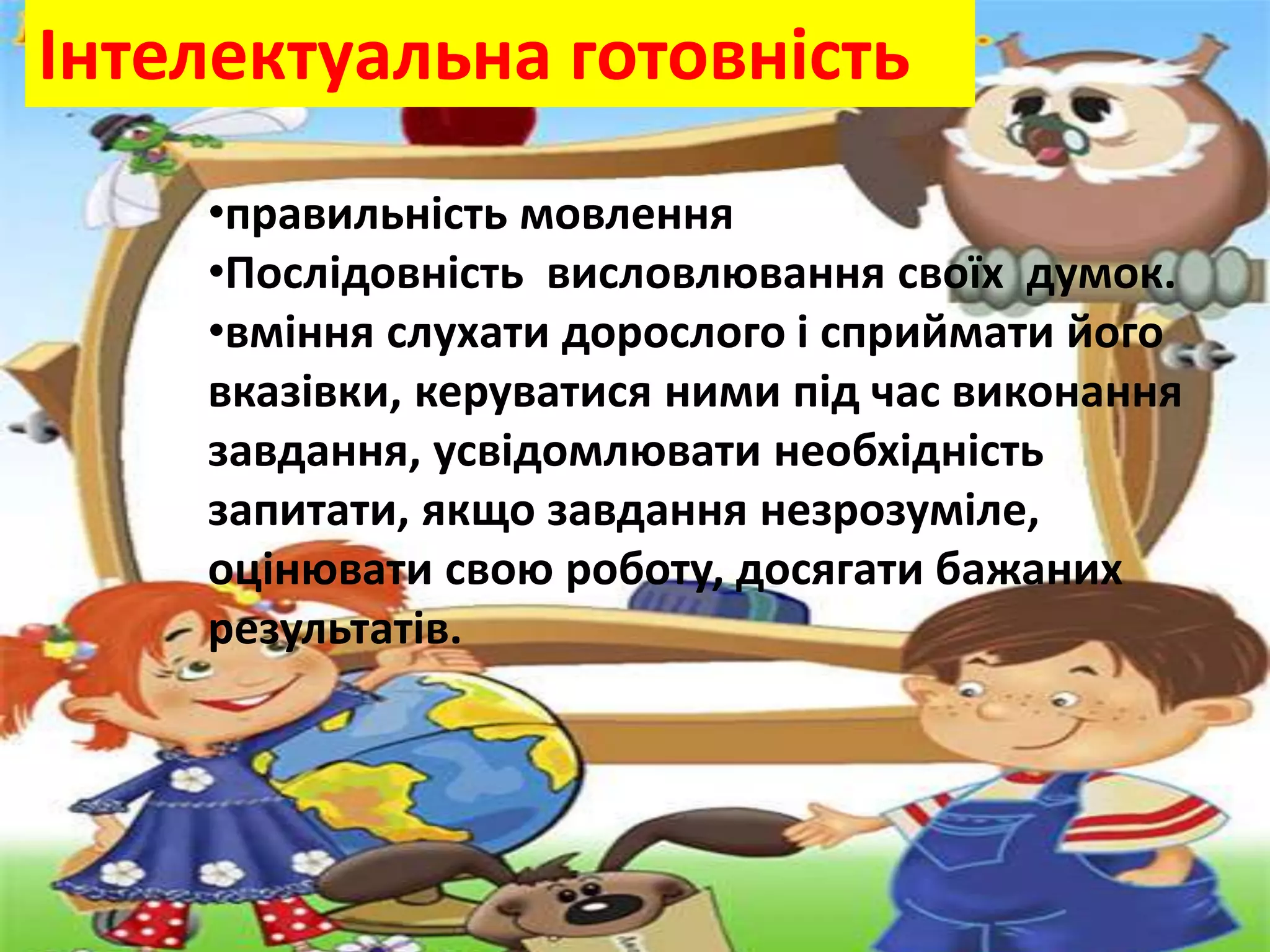 Інтелектуальна готовність
•правильність мовлення
•Послідовність висловлювання своїх думок.
•вміння слухати дорослого і сприймати його
вказівки, керуватися ними під час виконання
завдання, усвідомлювати необхідність
запитати, якщо завдання незрозуміле,
оцінювати свою роботу, досягати бажаних
результатів.
 
