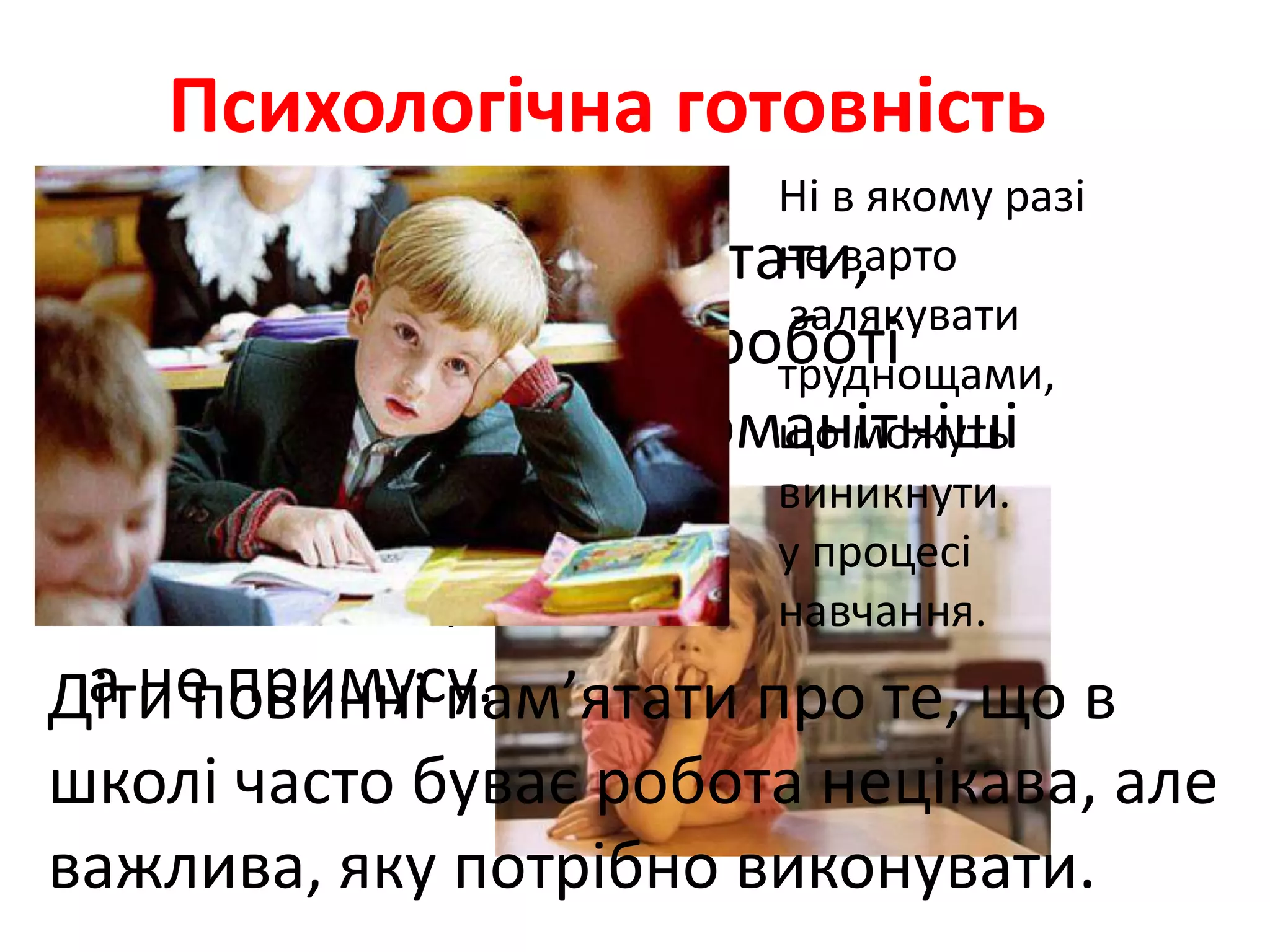 Психологічна готовність
•Батькам треба пам'ятати,
що головними у цій роботі
мають стати найрізноманітніші
засоби
заохочення,
а не примусу.
Ні в якому разі
не варто
залякувати
труднощами,
що можуть
виникнути.
у процесі
навчання.
Діти повинні пам’ятати про те, що в
школі часто буває робота нецікава, але
важлива, яку потрібно виконувати.
 