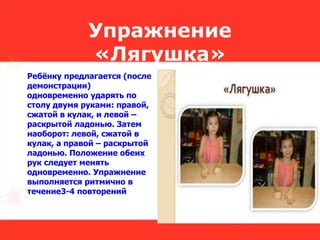 Упражнение
«Лягушка»
Ребёнку предлагается (после
демонстрации)
одновременно ударять по
столу двумя руками: правой,
сжатой в кулак, и левой –
раскрытой ладонью. Затем
наоборот: левой, сжатой в
кулак, а правой – раскрытой
ладонью. Положение обеих
рук следует менять
одновременно. Упражнение
выполняется ритмично в
течение3-4 повторений
 
