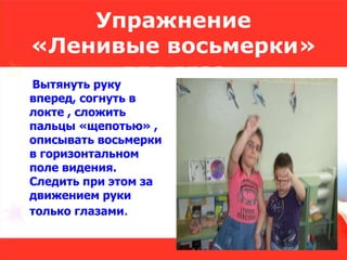 Упражнение
«Ленивые восьмерки»
для глазВытянуть руку
вперед, согнуть в
локте , сложить
пальцы «щепотью» ,
описывать восьмерки
в горизонтальном
поле видения.
Следить при этом за
движением руки
только глазами.
 