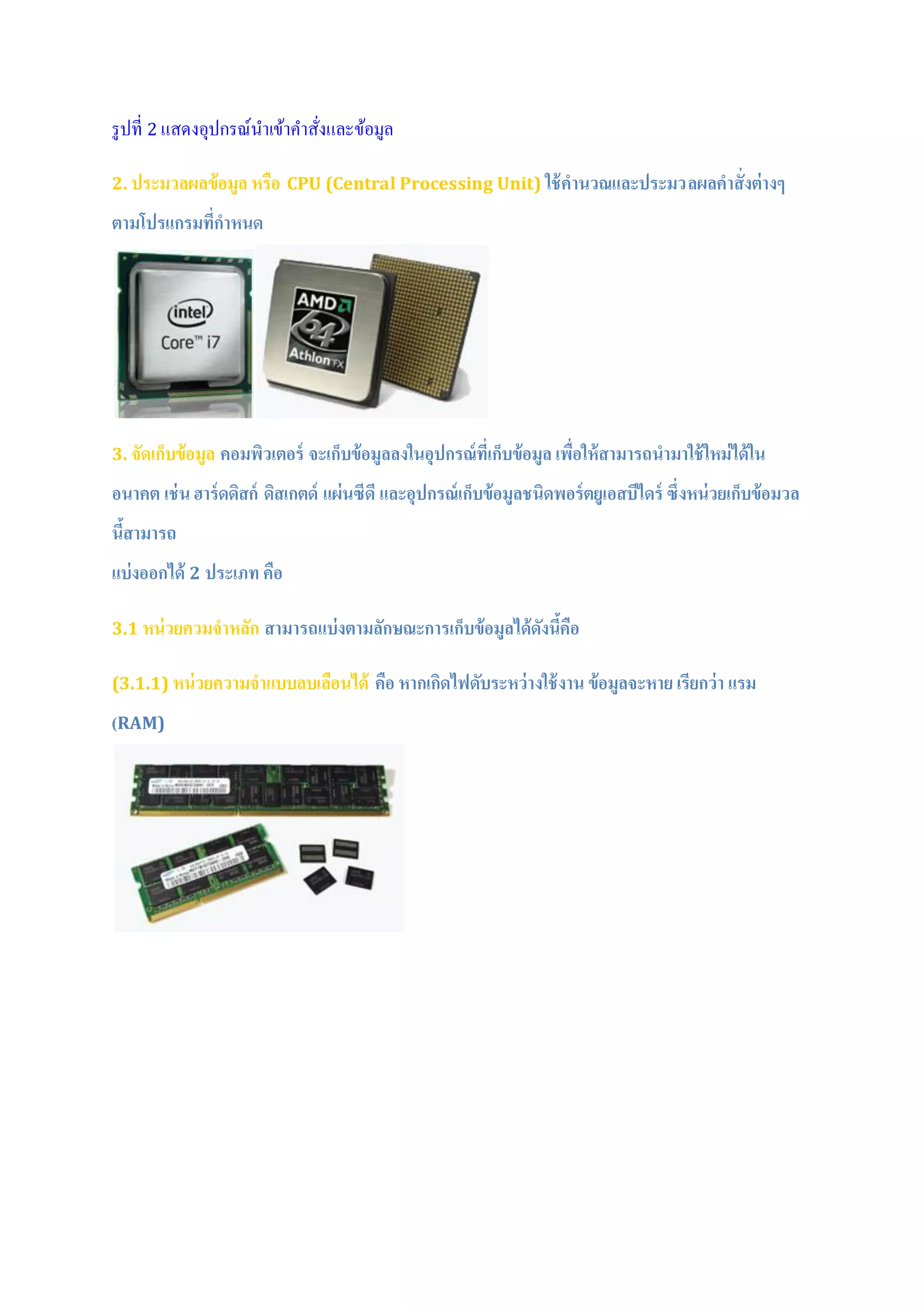 รูปที่ 2 แสดงอุปกรณ์นาเข้าคาสั่งและข้อมูล
2. ประมวลผลข้อมูล หรือ CPU (Central Processing Unit) ใช้คานวณและประมวลผลคาสั่งต่างๆ
ตามโปรแกรมที่กาหนด
3. จัดเก็บข้อมูล คอมพิวเตอร์ จะเก็บข้อมูลลงในอุปกรณ์ที่เก็บข้อมูล เพื่อให้สามารถนามาใช้ใหม่ได้ใน
อนาคต เช่น ฮาร์ดดิสก์ ดิสเกตด์ แผ่นซีดี และอุปกรณ์เก็บข้อมูลชนิดพอร์ตยูเอสบีไดร์ ซึ่งหน่วยเก็บข้อมวล
นี้สามารถ
แบ่งออกได้ 2 ประเภท คือ
3.1 หน่วยควมจาหลัก สามารถแบ่งตามลักษณะการเก็บข้อมูลได้ดังนี้คือ
(3.1.1) หน่วยความจาแบบลบเลือนได้ คือ หากเกิดไฟดับระหว่างใช้งาน ข้อมูลจะหาย เรียกว่า แรม
(RAM)
 