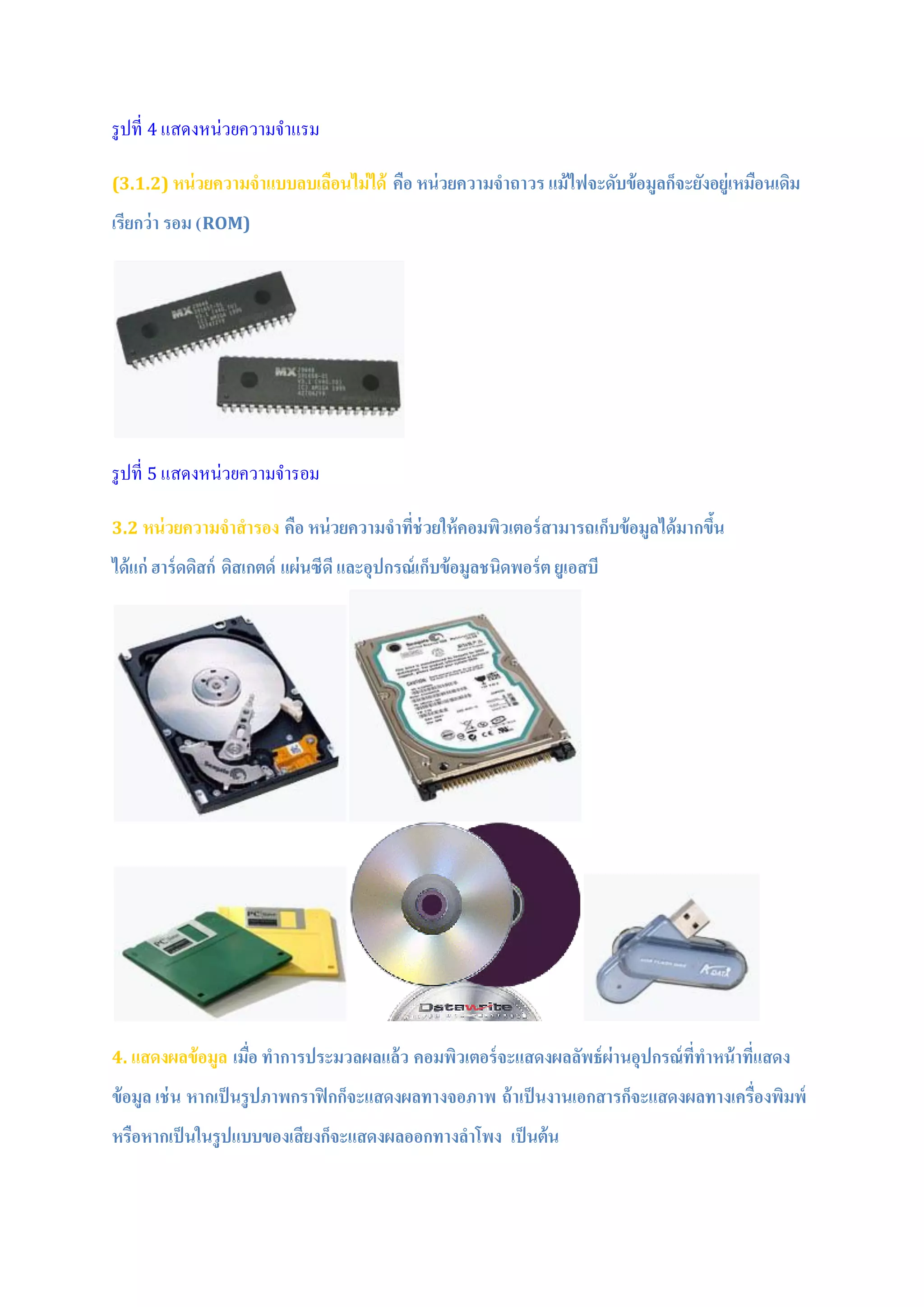 รูปที่ 4 แสดงหน่วยความจาแรม
(3.1.2) หน่วยความจาแบบลบเลือนไม่ได้ คือ หน่วยความจาถาวร แม้ไฟจะดับข้อมูลก็จะยังอยู่เหมือนเดิม
เรียกว่า รอม (ROM)
รูปที่ 5 แสดงหน่วยความจารอม
3.2 หน่วยความจาสารอง คือ หน่วยความจาที่ช่วยให้คอมพิวเตอร์สามารถเก็บข้อมูลได้มากขึ้น
ได้แก่ ฮาร์ดดิสก์ ดิสเกตด์ แผ่นซีดีและอุปกรณ์เก็บข้อมูลชนิดพอร์ต ยูเอสบี
4. แสดงผลข้อมูล เมื่อ ทาการประมวลผลแล้ว คอมพิวเตอร์จะแสดงผลลัพธ์ผ่านอุปกรณ์ที่ทาหน้าที่แสดง
ข้อมูล เช่น หากเป็นรูปภาพกราฟิกก็จะแสดงผลทางจอภาพ ถ้าเป็นงานเอกสารก็จะแสดงผลทางเครื่องพิมพ์
หรือหากเป็นในรูปแบบของเสียงก็จะแสดงผลออกทางลาโพง เป็นต้น
 