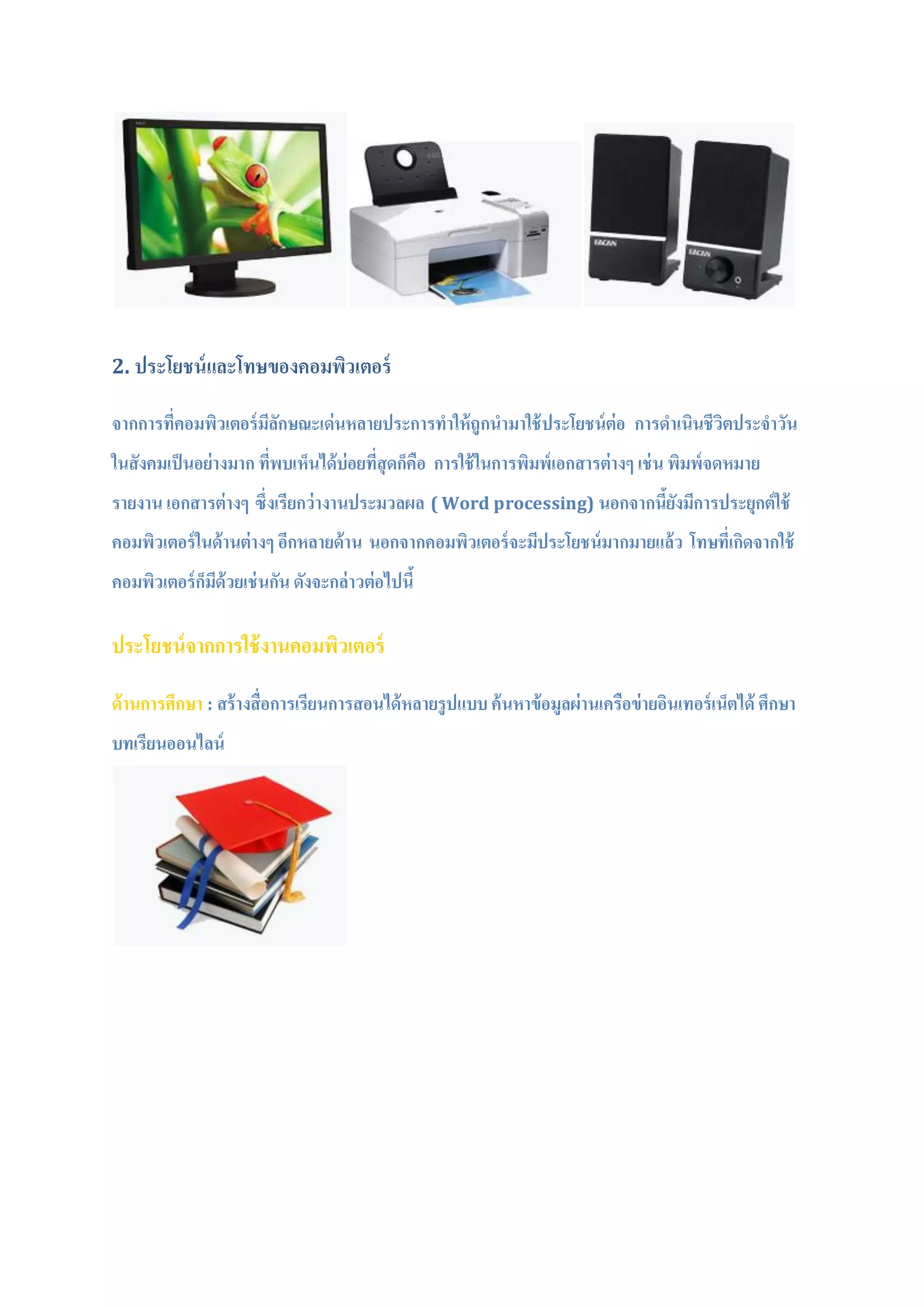2. ประโยชน์และโทษของคอมพิวเตอร์
จากการที่คอมพิวเตอร์มีลักษณะเด่นหลายประการทาให้ถูกนามาใช้ประโยชน์ต่อ การดาเนินชีวิตประจาวัน
ในสังคมเป็นอย่างมาก ที่พบเห็นได้บ่อยที่สุดก็คือ การใช้ในการพิมพ์เอกสารต่างๆ เช่น พิมพ์จดหมาย
รายงาน เอกสารต่างๆ ซึ่งเรียกว่างานประมวลผล ( Word processing) นอกจากนี้ยังมีการประยุกต์ใช้
คอมพิวเตอร์ในด้านต่างๆ อีกหลายด้าน นอกจากคอมพิวเตอร์จะมีประโยชน์มากมายแล้ว โทษที่เกิดจากใช้
คอมพิวเตอร์ก็มีด้วยเช่นกัน ดังจะกล่าวต่อไปนี้
ประโยชน์จากการใช้งานคอมพิวเตอร์
ด้านการศีกษา : สร้างสื่อการเรียนการสอนได้หลายรูปแบบค้นหาข้อมูลผ่านเครือข่ายอินเทอร์เน็ตได้ ศึกษา
บทเรียนออนไลน์
 