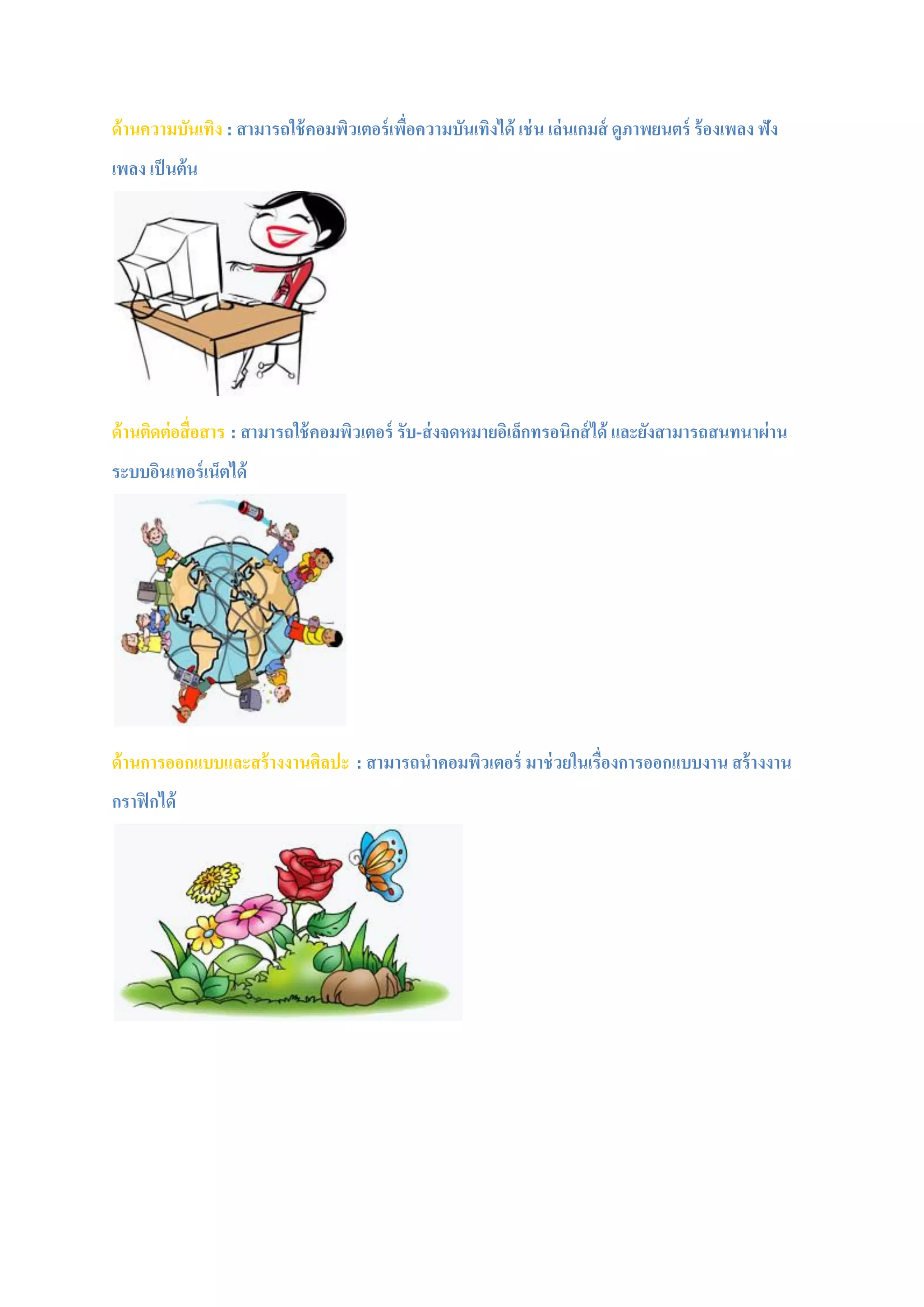 ด้านความบันเทิง : สามารถใช้คอมพิวเตอร์เพื่อความบันเทิงได้ เช่น เล่นเกมส์ ดูภาพยนตร์ ร้องเพลง ฟัง
เพลง เป็นต้น
ด้านติดต่อสื่อสาร : สามารถใช้คอมพิวเตอร์ รับ-ส่งจดหมายอิเล็กทรอนิกส์ได้ และยังสามารถสนทนาผ่าน
ระบบอินเทอร์เน็ตได้
ด้านการออกแบบและสร้างงานศิลปะ : สามารถนาคอมพิวเตอร์ มาช่วยในเรื่องการออกแบบงาน สร้างงาน
กราฟิกได้
 