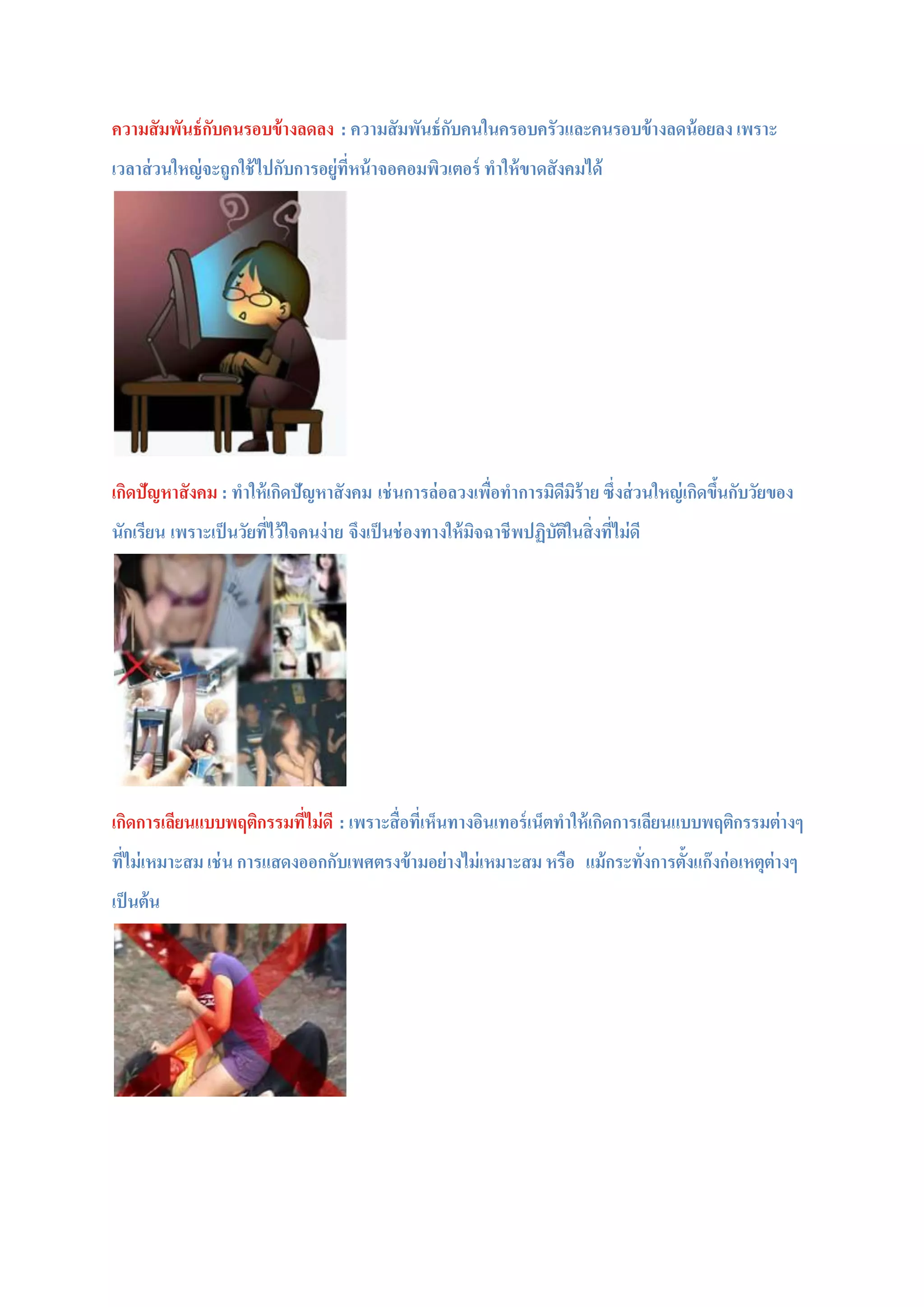 ความสัมพันธ์กับคนรอบข้างลดลง : ความสัมพันธ์กับคนในครอบครัวและคนรอบข้างลดน้อยลง เพราะ
เวลาส่วนใหญ่จะถูกใช้ไปกับการอยู่ที่หน้าจอคอมพิวเตอร์ ทาให้ขาดสังคมได้
เกิดปัญหาสังคม : ทาให้เกิดปัญหาสังคม เช่นการล่อลวงเพื่อทาการมิดีมิร้าย ซึ่งส่วนใหญ่เกิดขึ้นกับวัยของ
นักเรียน เพราะเป็นวัยที่ไว้ใจคนง่าย จึงเป็นช่องทางให้มิจฉาชีพปฏิบัติในสิ่งที่ไม่ดี
เกิดการเลียนแบบพฤติกรรมที่ไม่ดี : เพราะสื่อที่เห็นทางอินเทอร์เน็ตทาให้เกิดการเลียนแบบพฤติกรรมต่างๆ
ที่ไม่เหมาะสม เช่น การแสดงออกกับเพศตรงข้ามอย่างไม่เหมาะสม หรือ แม้กระทั่งการตั้งแก๊งก่อเหตุต่างๆ
เป็นต้น
 