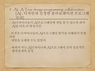 5 . AI : A True design-programming collaboration
[AI : 디자인과 진정한 콜라보레이션 프로그래
밍의]
- AI디자이너들이 AI프로그래밍에 개입 할 수 있도록 하여
AI를 더욱 더 발전시킴
- 이것은 디자이너들이 AI프로그래밍 방식을 이해하지 못한
다면
재앙을 초래할 수도 있었다.
- 따라서 이는 AI디자이너와 AI프로그래머 간의 성공적인
협력관계의 증거
 