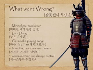 1. Minimal pre-production
[미비한 제작 환경 준비]
2. Late Design
[늦은 디자인]
3. Get noobs playing early !
[빠른 Play Test가 필요했다.]
4. branches, branches every where
[가지들, 가지들, 널렸다.]
5. communication and change control
[의사소통과 수정 관리]
What went Wrong?
[잘못했나 무엇을?]
 