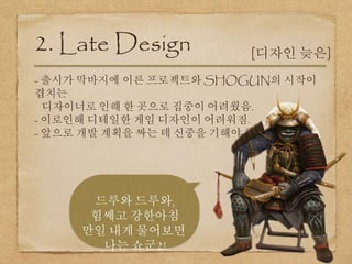 - 출시가 막바지에 이른 프로젝트와 SHOGUN의 시작이
겹치는
디자이너로 인해 한 곳으로 집중이 어려웠음.
- 이로인해 디테일한 게임 디자인이 어려워짐.
- 앞으로 개발 계획을 짜는 데 신중을 기해야 함.
2. Late Design [디자인 늦은]
드루와 드루와,
힘쎄고 강한아침
만일 내게 물어보면
나는 쇼군2!
 