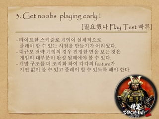 3. Get noobs playing early !
[필요했다 Play Test 빠른]
- 타이트한 스케줄로 게임이 실제적으로
플레이 할 수 있는 시점을 만들기가 어려웠다.
- 대규모 전략 게임의 경우 진정한 면을 보는 것은
게임의 대부분이 완성 될때에야 볼 수 있다.
- 개발 구조를 더 조직화 하여 각각의 feature가
지연 없이 볼 수 있고 플레이 할 수 있도록 해야 한다.
 