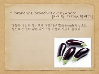 4. branches, branches every where
[가지들, 가지들, 널렸다.]
- 다양한 버전과 시스템에 대한 너무 많은 branch 형성으로
통합하는 일이 많은 의사소통 비용과 시간이 걸렸다.
 