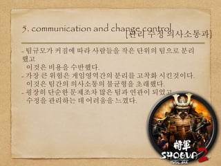 5. communication and change control
[관리 수정 의사소통과]
- 팀규모가 커짐에 따라 사람들을 작은 단위의 팀으로 분리
했고
이것은 비용을 수반했다.
- 가장 큰 위험은 게임영역간의 분리를 고착화 시킨것이다.
이것은 팀간의 의사소통의 불균형을 초래했다.
- 굉장히 단순한 문제조차 많은 팀과 연관이 되었고,
수정을 관리하는 데 어려움을 느꼈다.
 