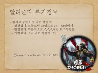 알려준다. 부가정보
- 힘쎄고 강한 아침 나는 형진고!
ㄴ 성장했다. 소규모팀 90명으로 20 ~ 30명에서
ㄴ 반영했다. 부분적으로 AAA개발 요구사항을
ㄴ 개발했다. 조금 넘는 시간에 1년
+ Shogun 2’s metacritic 점수는 90%
 