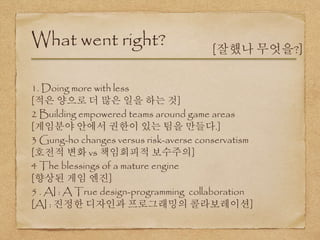 1. Doing more with less
[적은 양으로 더 많은 일을 하는 것]
2 Building empowered teams around game areas
[게임분야 안에서 권한이 있는 팀을 만들다.]
3 Gung-ho changes versus risk-averse conservatism
[호전적 변화 vs 책임회피적 보수주의]
4 The blessings of a mature engine
[향상된 게임 엔진]
5 . AI : A True design-programming collaboration
[AI : 진정한 디자인과 프로그래밍의 콜라보레이션]
What went right? [잘했나 무엇을?]
 
