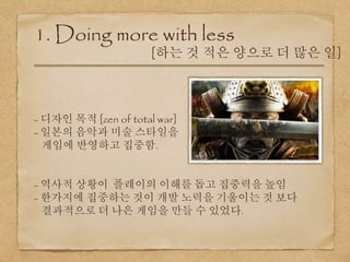1. Doing more with less
[하는 것 적은 양으로 더 많은 일]
- 디자인 목적 [zen of total war]
- 일본의 음악과 미술 스타일을
게임에 반영하고 집중함.
- 역사적 상황이 플레이의 이해를 돕고 집중력을 높임
- 한가지에 집중하는 것이 개발 노력을 기울이는 것 보다
결과적으로 더 나은 게임을 만들 수 있었다.
 