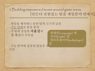 2 Building empowered teams around game areas
[만든다 권한있는 팀을 게임분야 안에서]
- 게임을 제작하는 동안 팀의 크기가 급증
- 기능 단위로 팀을 분리
- 각 팀에 상당한 자율성과
통제권이 주어짐
- 기능 분야에 집중된 팀들은 게임의 전반적인 품질을 향상
시킴
캠패인[campaign] 팀
전투[battle] 팀
멀티플레이어[multiplayer]
팀
 
