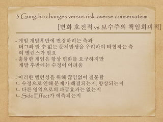 3 Gung-ho changes versus risk-averse conservatism
[변화 호전적 vs 보수주의 책임회피적]
- 게임 개발후반에 변경하려는 측과
버그와 알 수 없는 문제발생을 우려하여 타협하는 측
의 벨런스가 필요
- 훌륭한 게임은 항상 변화를 요구하지만
개발 후반에는 수정이 어려움
- 이러한 벨런싱을 위해 끊임없이 질문함
ㄴ 수정으로 인해 문제가 해결되는지, 향상되는지
ㄴ 다른 영역으로의 파급효과는 없는지
ㄴ Side Effect가 예측되는지
 