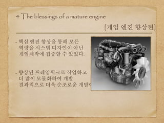 4 The blessings of a mature engine
[게임 엔진 향상된]
- 핵심 엔진 향상을 통해 모든
역량을 시스템 디자인이 아닌
게임제작에 집중할 수 있었다.
- 향상된 프레임워크로 작업하고
더 많이 모듈화하여 개발
결과적으로 더욱 순조로운 개발이 가능
 