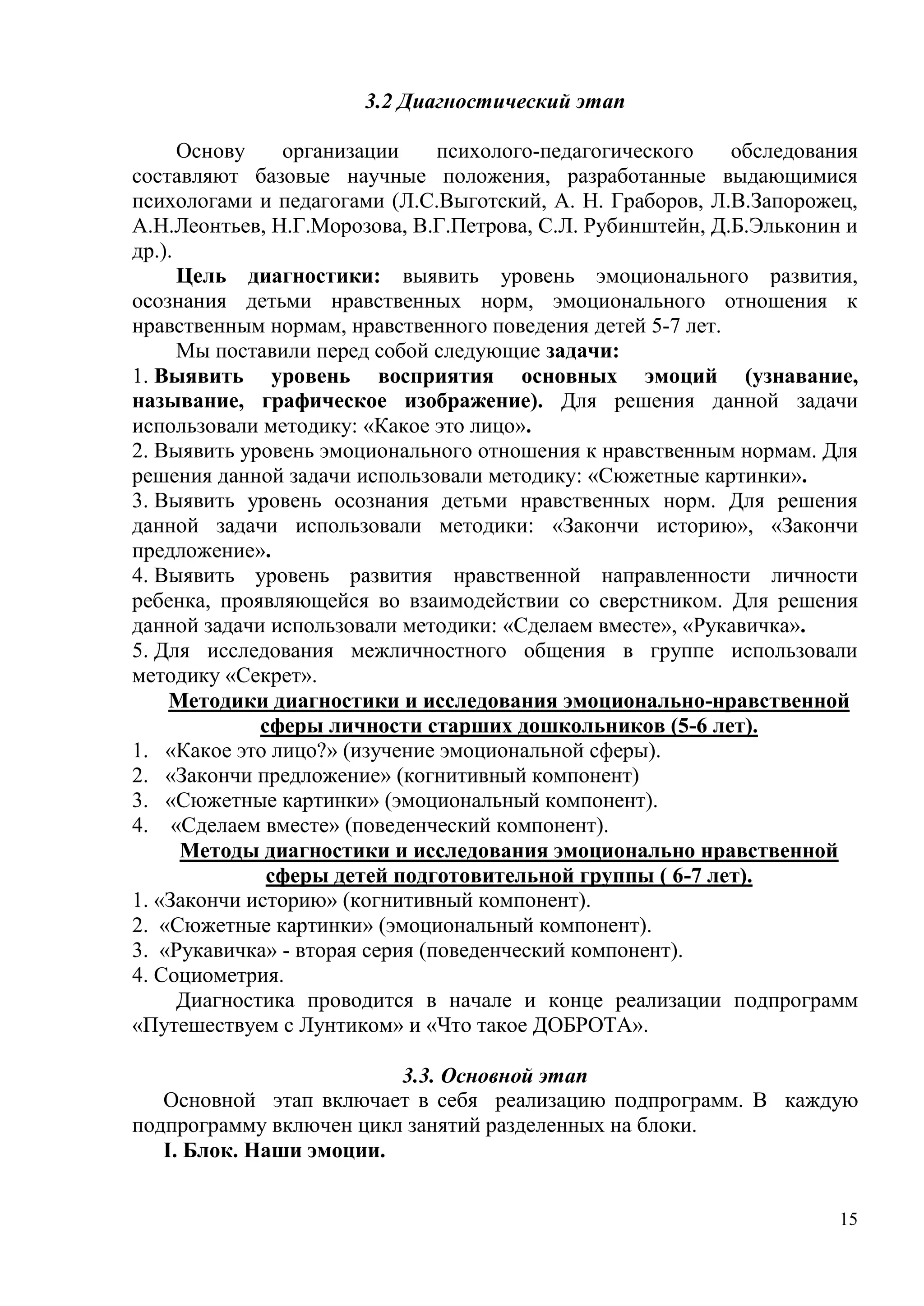 15
3.2 Диагностический этап
Основу организации психолого-педагогического обследования
составляют базовые научные положения, разработанные выдающимися
психологами и педагогами (Л.С.Выготский, А. Н. Граборов, Л.В.Запорожец,
А.Н.Леонтьев, Н.Г.Морозова, В.Г.Петрова, С.Л. Рубинштейн, Д.Б.Эльконин и
др.).
Цель диагностики: выявить уровень эмоционального развития,
осознания детьми нравственных норм, эмоционального отношения к
нравственным нормам, нравственного поведения детей 5-7 лет.
Мы поставили перед собой следующие задачи:
1. Выявить уровень восприятия основных эмоций (узнавание,
называние, графическое изображение). Для решения данной задачи
использовали методику: «Какое это лицо».
2. Выявить уровень эмоционального отношения к нравственным нормам. Для
решения данной задачи использовали методику: «Сюжетные картинки».
3. Выявить уровень осознания детьми нравственных норм. Для решения
данной задачи использовали методики: «Закончи историю», «Закончи
предложение».
4. Выявить уровень развития нравственной направленности личности
ребенка, проявляющейся во взаимодействии со сверстником. Для решения
данной задачи использовали методики: «Сделаем вместе», «Рукавичка».
5. Для исследования межличностного общения в группе использовали
методику «Секрет».
Методики диагностики и исследования эмоционально-нравственной
сферы личности старших дошкольников (5-6 лет).
1. «Какое это лицо?» (изучение эмоциональной сферы).
2. «Закончи предложение» (когнитивный компонент)
3. «Сюжетные картинки» (эмоциональный компонент).
4. «Сделаем вместе» (поведенческий компонент).
Методы диагностики и исследования эмоционально нравственной
сферы детей подготовительной группы ( 6-7 лет).
1. «Закончи историю» (когнитивный компонент).
2. «Сюжетные картинки» (эмоциональный компонент).
3. «Рукавичка» - вторая серия (поведенческий компонент).
4. Социометрия.
Диагностика проводится в начале и конце реализации подпрограмм
«Путешествуем с Лунтиком» и «Что такое ДОБРОТА».
3.3. Основной этап
Основной этап включает в себя реализацию подпрограмм. В каждую
подпрограмму включен цикл занятий разделенных на блоки.
I. Блок. Наши эмоции.
 
