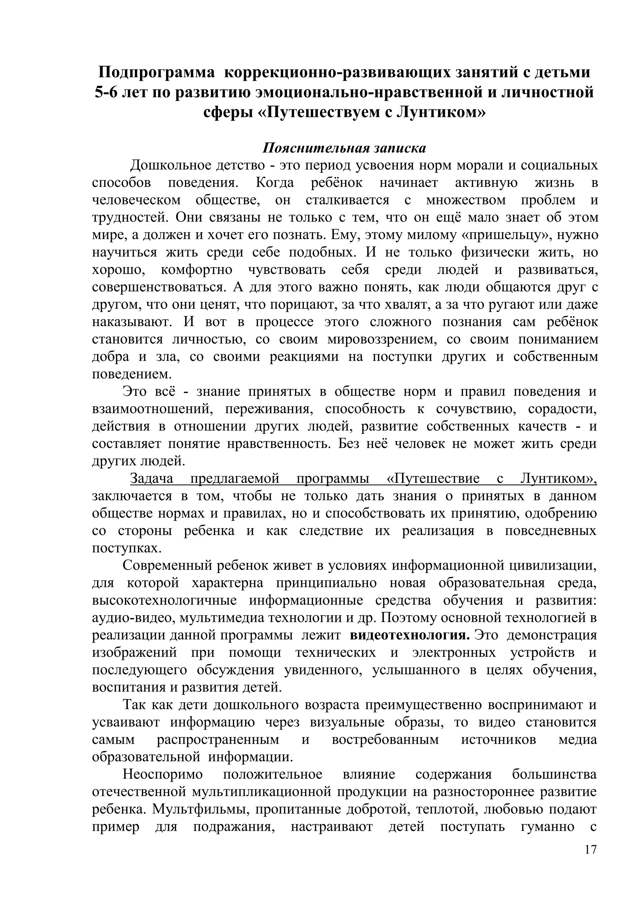 17
Подпрограмма коррекционно-развивающих занятий с детьми
5-6 лет по развитию эмоционально-нравственной и личностной
сферы «Путешествуем с Лунтиком»
Пояснительная записка
Дошкольное детство - это период усвоения норм морали и социальных
способов поведения. Когда ребёнок начинает активную жизнь в
человеческом обществе, он сталкивается с множеством проблем и
трудностей. Они связаны не только с тем, что он ещё мало знает об этом
мире, а должен и хочет его познать. Ему, этому милому «пришельцу», нужно
научиться жить среди себе подобных. И не только физически жить, но
хорошо, комфортно чувствовать себя среди людей и развиваться,
совершенствоваться. А для этого важно понять, как люди общаются друг с
другом, что они ценят, что порицают, за что хвалят, а за что ругают или даже
наказывают. И вот в процессе этого сложного познания сам ребёнок
становится личностью, со своим мировоззрением, со своим пониманием
добра и зла, со своими реакциями на поступки других и собственным
поведением.
Это всё - знание принятых в обществе норм и правил поведения и
взаимоотношений, переживания, способность к сочувствию, сорадости,
действия в отношении других людей, развитие собственных качеств - и
составляет понятие нравственность. Без неё человек не может жить среди
других людей.
Задача предлагаемой программы «Путешествие с Лунтиком»,
заключается в том, чтобы не только дать знания о принятых в данном
обществе нормах и правилах, но и способствовать их принятию, одобрению
со стороны ребенка и как следствие их реализация в повседневных
поступках.
Современный ребенок живет в условиях информационной цивилизации,
для которой характерна принципиально новая образовательная среда,
высокотехнологичные информационные средства обучения и развития:
аудио-видео, мультимедиа технологии и др. Поэтому основной технологией в
реализации данной программы лежит видеотехнология. Это демонстрация
изображений при помощи технических и электронных устройств и
последующего обсуждения увиденного, услышанного в целях обучения,
воспитания и развития детей.
Так как дети дошкольного возраста преимущественно воспринимают и
усваивают информацию через визуальные образы, то видео становится
самым распространенным и востребованным источников медиа
образовательной информации.
Неоспоримо положительное влияние содержания большинства
отечественной мультипликационной продукции на разностороннее развитие
ребенка. Мультфильмы, пропитанные добротой, теплотой, любовью подают
пример для подражания, настраивают детей поступать гуманно с
 