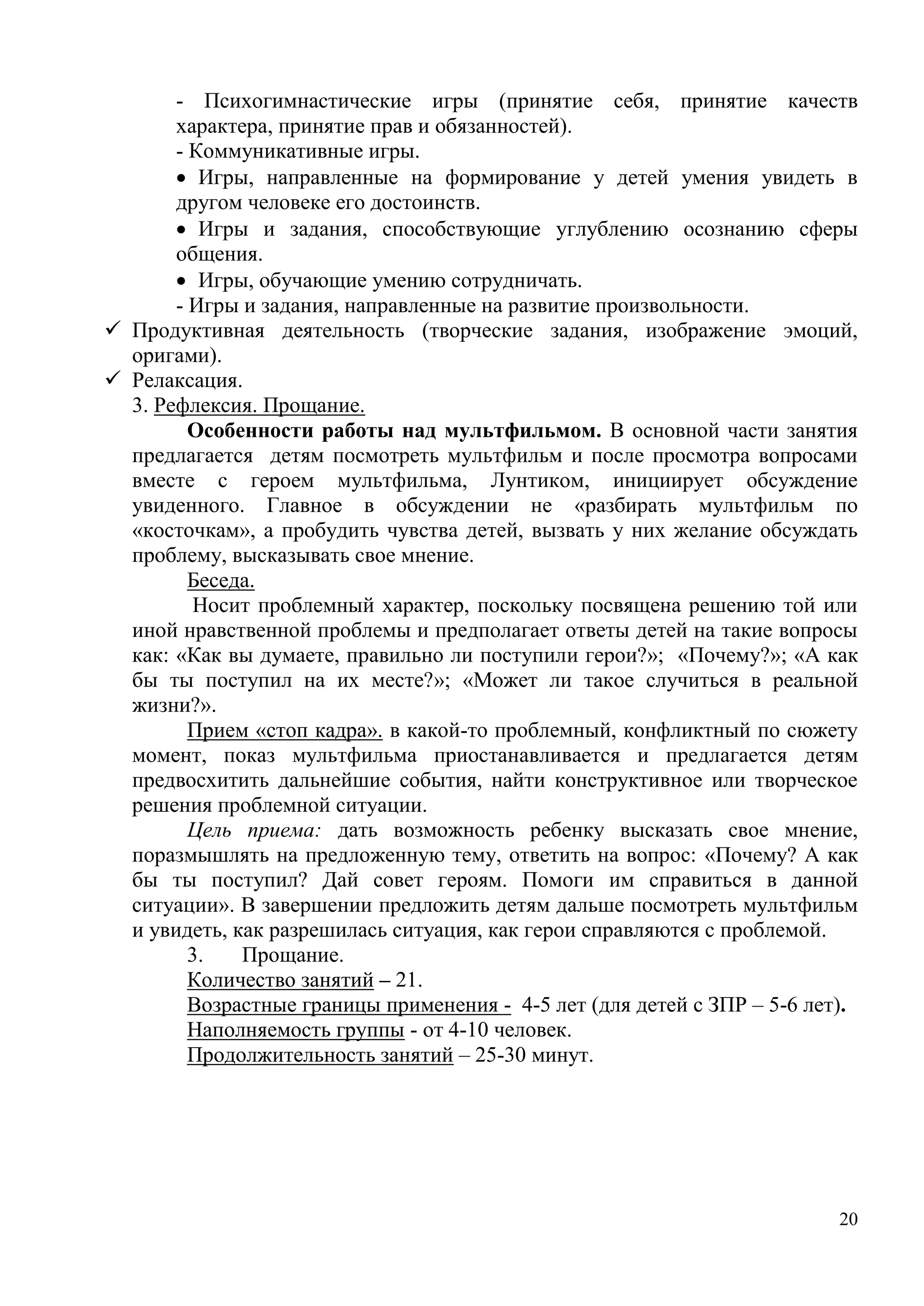 20
- Психогимнастические игры (принятие себя, принятие качеств
характера, принятие прав и обязанностей).
- Коммуникативные игры.
 Игры, направленные на формирование у детей умения увидеть в
другом человеке его достоинств.
 Игры и задания, способствующие углублению осознанию сферы
общения.
 Игры, обучающие умению сотрудничать.
- Игры и задания, направленные на развитие произвольности.
 Продуктивная деятельность (творческие задания, изображение эмоций,
оригами).
 Релаксация.
3. Рефлексия. Прощание.
Особенности работы над мультфильмом. В основной части занятия
предлагается детям посмотреть мультфильм и после просмотра вопросами
вместе с героем мультфильма, Лунтиком, инициирует обсуждение
увиденного. Главное в обсуждении не «разбирать мультфильм по
«косточкам», а пробудить чувства детей, вызвать у них желание обсуждать
проблему, высказывать свое мнение.
Беседа.
Носит проблемный характер, поскольку посвящена решению той или
иной нравственной проблемы и предполагает ответы детей на такие вопросы
как: «Как вы думаете, правильно ли поступили герои?»; «Почему?»; «А как
бы ты поступил на их месте?»; «Может ли такое случиться в реальной
жизни?».
Прием «стоп кадра». в какой-то проблемный, конфликтный по сюжету
момент, показ мультфильма приостанавливается и предлагается детям
предвосхитить дальнейшие события, найти конструктивное или творческое
решения проблемной ситуации.
Цель приема: дать возможность ребенку высказать свое мнение,
поразмышлять на предложенную тему, ответить на вопрос: «Почему? А как
бы ты поступил? Дай совет героям. Помоги им справиться в данной
ситуации». В завершении предложить детям дальше посмотреть мультфильм
и увидеть, как разрешилась ситуация, как герои справляются с проблемой.
3. Прощание.
Количество занятий – 21.
Возрастные границы применения - 4-5 лет (для детей с ЗПР – 5-6 лет).
Наполняемость группы - от 4-10 человек.
Продолжительность занятий – 25-30 минут.
 