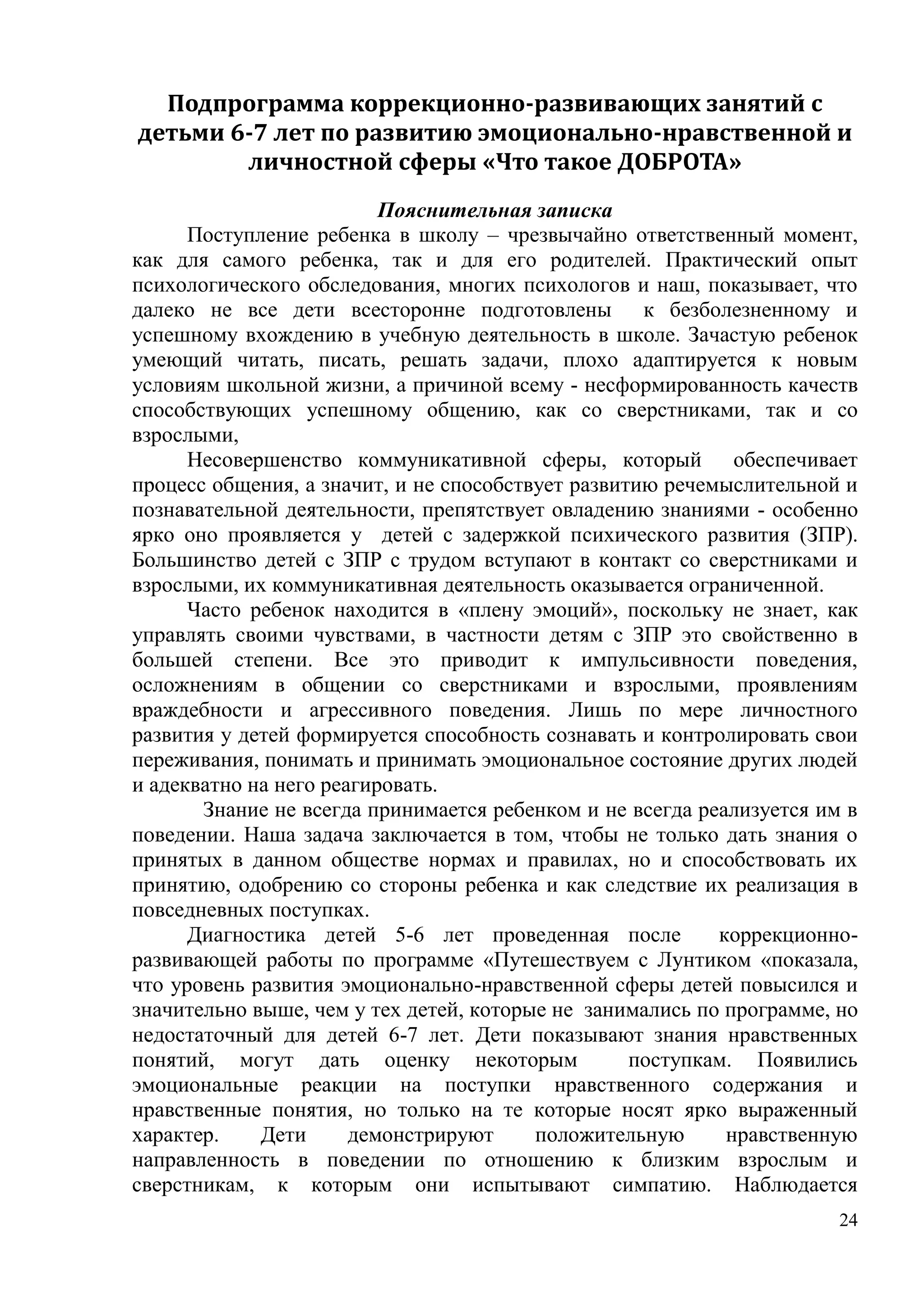 24
Подпрограмма коррекционно-развивающих занятий с
детьми 6-7 лет по развитию эмоционально-нравственной и
личностной сферы «Что такое ДОБРОТА»
Пояснительная записка
Поступление ребенка в школу – чрезвычайно ответственный момент,
как для самого ребенка, так и для его родителей. Практический опыт
психологического обследования, многих психологов и наш, показывает, что
далеко не все дети всесторонне подготовлены к безболезненному и
успешному вхождению в учебную деятельность в школе. Зачастую ребенок
умеющий читать, писать, решать задачи, плохо адаптируется к новым
условиям школьной жизни, а причиной всему - несформированность качеств
способствующих успешному общению, как со сверстниками, так и со
взрослыми,
Несовершенство коммуникативной сферы, который обеспечивает
процесс общения, а значит, и не способствует развитию речемыслительной и
познавательной деятельности, препятствует овладению знаниями - особенно
ярко оно проявляется у детей с задержкой психического развития (ЗПР).
Большинство детей с ЗПР с трудом вступают в контакт со сверстниками и
взрослыми, их коммуникативная деятельность оказывается ограниченной.
Часто ребенок находится в «плену эмоций», поскольку не знает, как
управлять своими чувствами, в частности детям с ЗПР это свойственно в
большей степени. Все это приводит к импульсивности поведения,
осложнениям в общении со сверстниками и взрослыми, проявлениям
враждебности и агрессивного поведения. Лишь по мере личностного
развития у детей формируется способность сознавать и контролировать свои
переживания, понимать и принимать эмоциональное состояние других людей
и адекватно на него реагировать.
Знание не всегда принимается ребенком и не всегда реализуется им в
поведении. Наша задача заключается в том, чтобы не только дать знания о
принятых в данном обществе нормах и правилах, но и способствовать их
принятию, одобрению со стороны ребенка и как следствие их реализация в
повседневных поступках.
Диагностика детей 5-6 лет проведенная после коррекционно-
развивающей работы по программе «Путешествуем с Лунтиком «показала,
что уровень развития эмоционально-нравственной сферы детей повысился и
значительно выше, чем у тех детей, которые не занимались по программе, но
недостаточный для детей 6-7 лет. Дети показывают знания нравственных
понятий, могут дать оценку некоторым поступкам. Появились
эмоциональные реакции на поступки нравственного содержания и
нравственные понятия, но только на те которые носят ярко выраженный
характер. Дети демонстрируют положительную нравственную
направленность в поведении по отношению к близким взрослым и
сверстникам, к которым они испытывают симпатию. Наблюдается
 