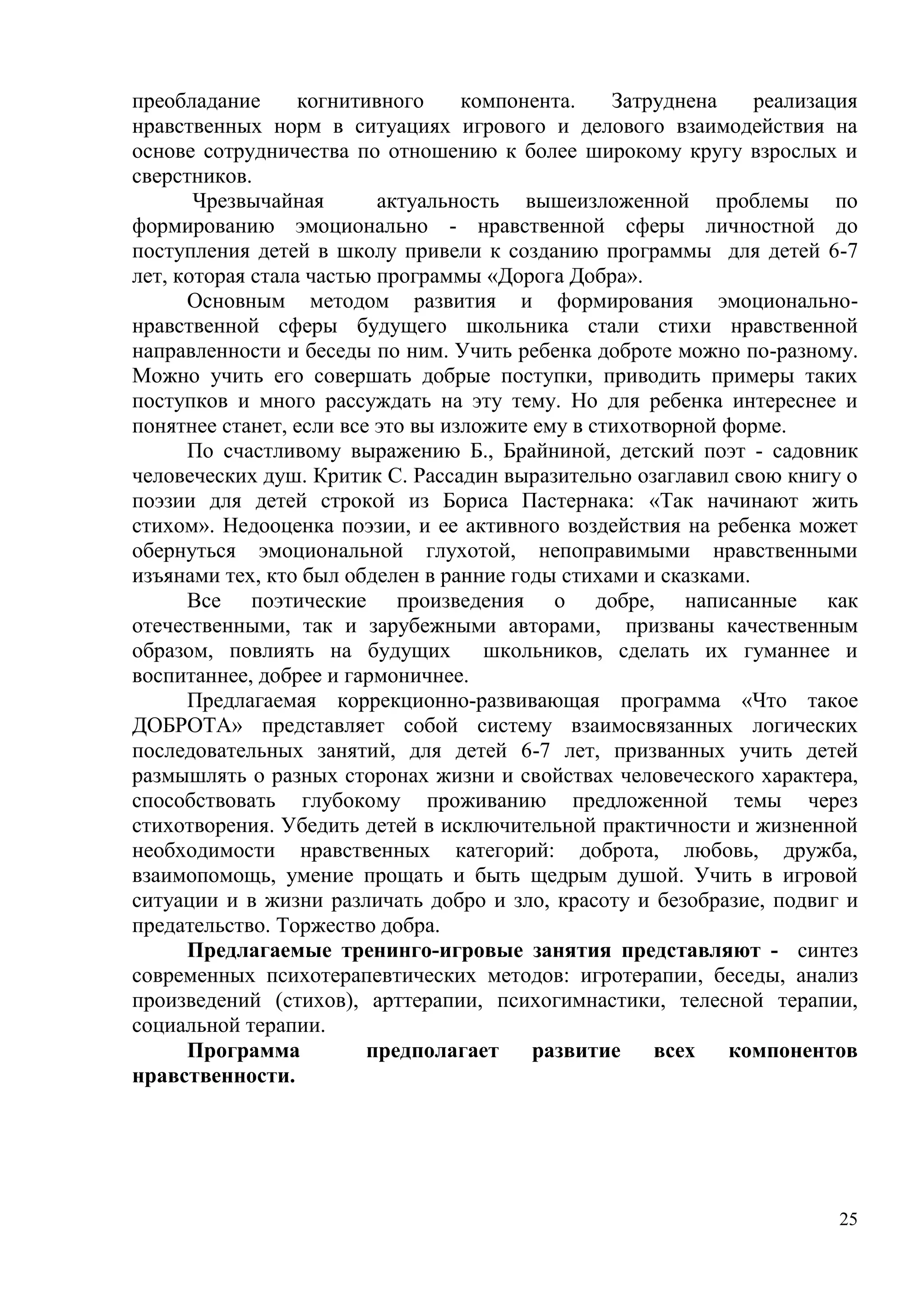 25
преобладание когнитивного компонента. Затруднена реализация
нравственных норм в ситуациях игрового и делового взаимодействия на
основе сотрудничества по отношению к более широкому кругу взрослых и
сверстников.
Чрезвычайная актуальность вышеизложенной проблемы по
формированию эмоционально - нравственной сферы личностной до
поступления детей в школу привели к созданию программы для детей 6-7
лет, которая стала частью программы «Дорога Добра».
Основным методом развития и формирования эмоционально-
нравственной сферы будущего школьника стали стихи нравственной
направленности и беседы по ним. Учить ребенка доброте можно по-разному.
Можно учить его совершать добрые поступки, приводить примеры таких
поступков и много рассуждать на эту тему. Но для ребенка интереснее и
понятнее станет, если все это вы изложите ему в стихотворной форме.
По счастливому выражению Б., Брайниной, детский поэт - садовник
человеческих душ. Критик С. Рассадин выразительно озаглавил свою книгу о
поэзии для детей строкой из Бориса Пастернака: «Так начинают жить
стихом». Недооценка поэзии, и ее активного воздействия на ребенка может
обернуться эмоциональной глухотой, непоправимыми нравственными
изъянами тех, кто был обделен в ранние годы стихами и сказками.
Все поэтические произведения о добре, написанные как
отечественными, так и зарубежными авторами, призваны качественным
образом, повлиять на будущих школьников, сделать их гуманнее и
воспитаннее, добрее и гармоничнее.
Предлагаемая коррекционно-развивающая программа «Что такое
ДОБРОТА» представляет собой систему взаимосвязанных логических
последовательных занятий, для детей 6-7 лет, призванных учить детей
размышлять о разных сторонах жизни и свойствах человеческого характера,
способствовать глубокому проживанию предложенной темы через
стихотворения. Убедить детей в исключительной практичности и жизненной
необходимости нравственных категорий: доброта, любовь, дружба,
взаимопомощь, умение прощать и быть щедрым душой. Учить в игровой
ситуации и в жизни различать добро и зло, красоту и безобразие, подвиг и
предательство. Торжество добра.
Предлагаемые тренинго-игровые занятия представляют - синтез
современных психотерапевтических методов: игротерапии, беседы, анализ
произведений (стихов), арттерапии, психогимнастики, телесной терапии,
социальной терапии.
Программа предполагает развитие всех компонентов
нравственности.
 