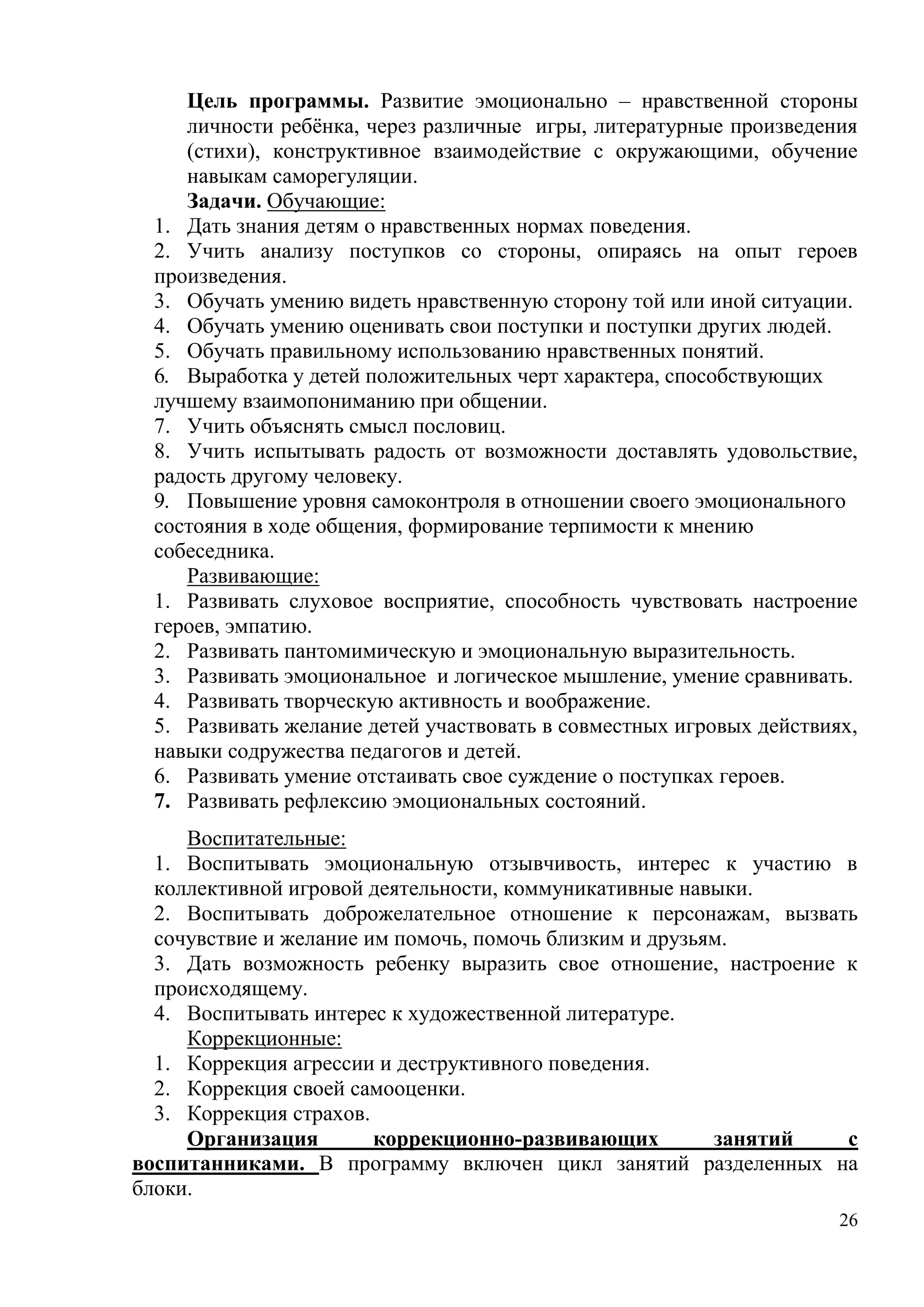 26
Цель программы. Развитие эмоционально – нравственной стороны
личности ребёнка, через различные игры, литературные произведения
(стихи), конструктивное взаимодействие с окружающими, обучение
навыкам саморегуляции.
Задачи. Обучающие:
1. Дать знания детям о нравственных нормах поведения.
2. Учить анализу поступков со стороны, опираясь на опыт героев
произведения.
3. Обучать умению видеть нравственную сторону той или иной ситуации.
4. Обучать умению оценивать свои поступки и поступки других людей.
5. Обучать правильному использованию нравственных понятий.
6. Выработка у детей положительных черт характера, способствующих
лучшему взаимопониманию при общении.
7. Учить объяснять смысл пословиц.
8. Учить испытывать радость от возможности доставлять удовольствие,
радость другому человеку.
9. Повышение уровня самоконтроля в отношении своего эмоционального
состояния в ходе общения, формирование терпимости к мнению
собеседника.
Развивающие:
1. Развивать слуховое восприятие, способность чувствовать настроение
героев, эмпатию.
2. Развивать пантомимическую и эмоциональную выразительность.
3. Развивать эмоциональное и логическое мышление, умение сравнивать.
4. Развивать творческую активность и воображение.
5. Развивать желание детей участвовать в совместных игровых действиях,
навыки содружества педагогов и детей.
6. Развивать умение отстаивать свое суждение о поступках героев.
7. Развивать рефлексию эмоциональных состояний.
Воспитательные:
1. Воспитывать эмоциональную отзывчивость, интерес к участию в
коллективной игровой деятельности, коммуникативные навыки.
2. Воспитывать доброжелательное отношение к персонажам, вызвать
сочувствие и желание им помочь, помочь близким и друзьям.
3. Дать возможность ребенку выразить свое отношение, настроение к
происходящему.
4. Воспитывать интерес к художественной литературе.
Коррекционные:
1. Коррекция агрессии и деструктивного поведения.
2. Коррекция своей самооценки.
3. Коррекция страхов.
Организация коррекционно-развивающих занятий с
воспитанниками. В программу включен цикл занятий разделенных на
блоки.
 