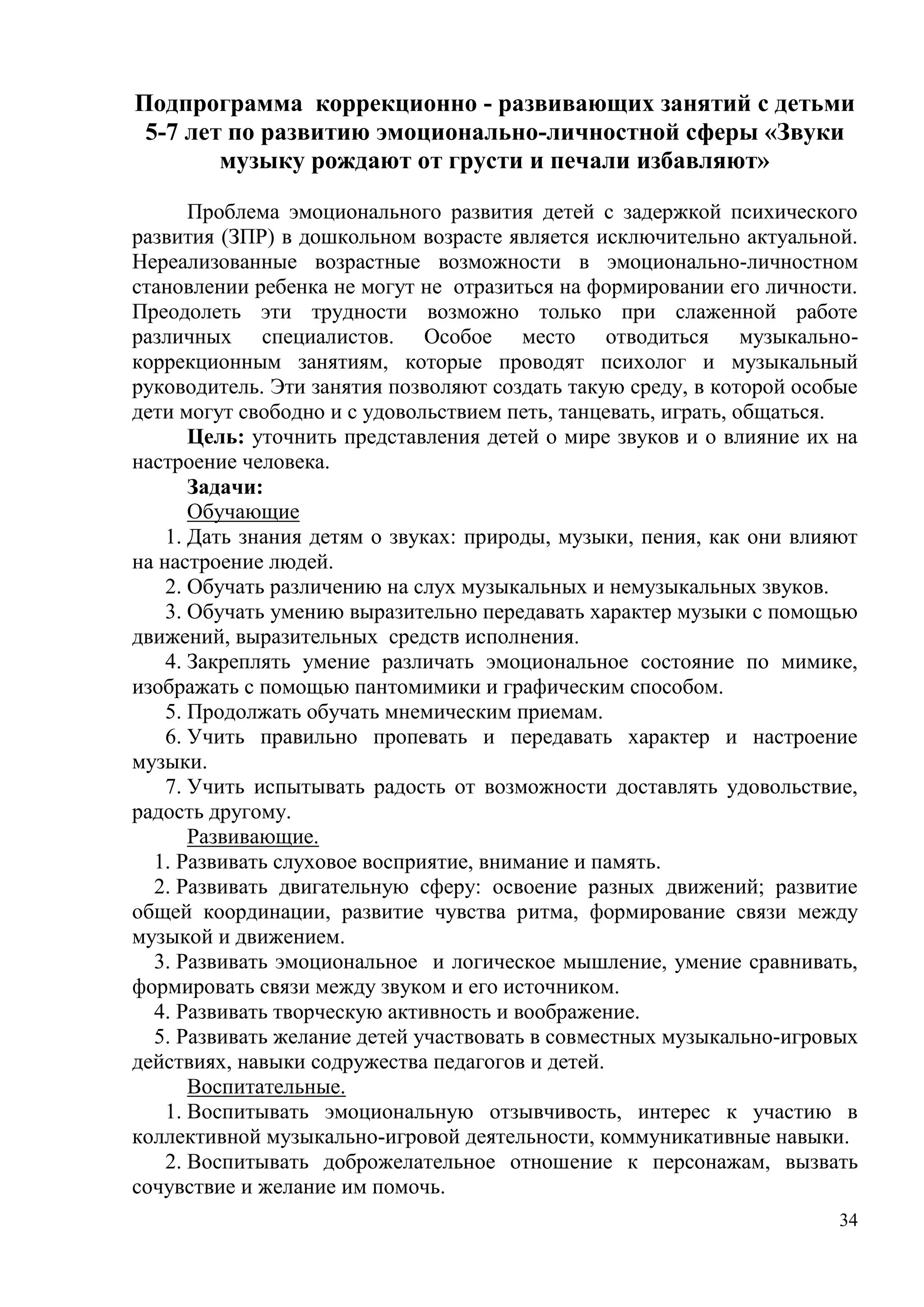 34
Подпрограмма коррекционно - развивающих занятий с детьми
5-7 лет по развитию эмоционально-личностной сферы «Звуки
музыку рождают от грусти и печали избавляют»
Проблема эмоционального развития детей с задержкой психического
развития (ЗПР) в дошкольном возрасте является исключительно актуальной.
Нереализованные возрастные возможности в эмоционально-личностном
становлении ребенка не могут не отразиться на формировании его личности.
Преодолеть эти трудности возможно только при слаженной работе
различных специалистов. Особое место отводиться музыкально-
коррекционным занятиям, которые проводят психолог и музыкальный
руководитель. Эти занятия позволяют создать такую среду, в которой особые
дети могут свободно и с удовольствием петь, танцевать, играть, общаться.
Цель: уточнить представления детей о мире звуков и о влияние их на
настроение человека.
Задачи:
Обучающие
1. Дать знания детям о звуках: природы, музыки, пения, как они влияют
на настроение людей.
2. Обучать различению на слух музыкальных и немузыкальных звуков.
3. Обучать умению выразительно передавать характер музыки с помощью
движений, выразительных средств исполнения.
4. Закреплять умение различать эмоциональное состояние по мимике,
изображать с помощью пантомимики и графическим способом.
5. Продолжать обучать мнемическим приемам.
6. Учить правильно пропевать и передавать характер и настроение
музыки.
7. Учить испытывать радость от возможности доставлять удовольствие,
радость другому.
Развивающие.
1. Развивать слуховое восприятие, внимание и память.
2. Развивать двигательную сферу: освоение разных движений; развитие
общей координации, развитие чувства ритма, формирование связи между
музыкой и движением.
3. Развивать эмоциональное и логическое мышление, умение сравнивать,
формировать связи между звуком и его источником.
4. Развивать творческую активность и воображение.
5. Развивать желание детей участвовать в совместных музыкально-игровых
действиях, навыки содружества педагогов и детей.
Воспитательные.
1. Воспитывать эмоциональную отзывчивость, интерес к участию в
коллективной музыкально-игровой деятельности, коммуникативные навыки.
2. Воспитывать доброжелательное отношение к персонажам, вызвать
сочувствие и желание им помочь.
 