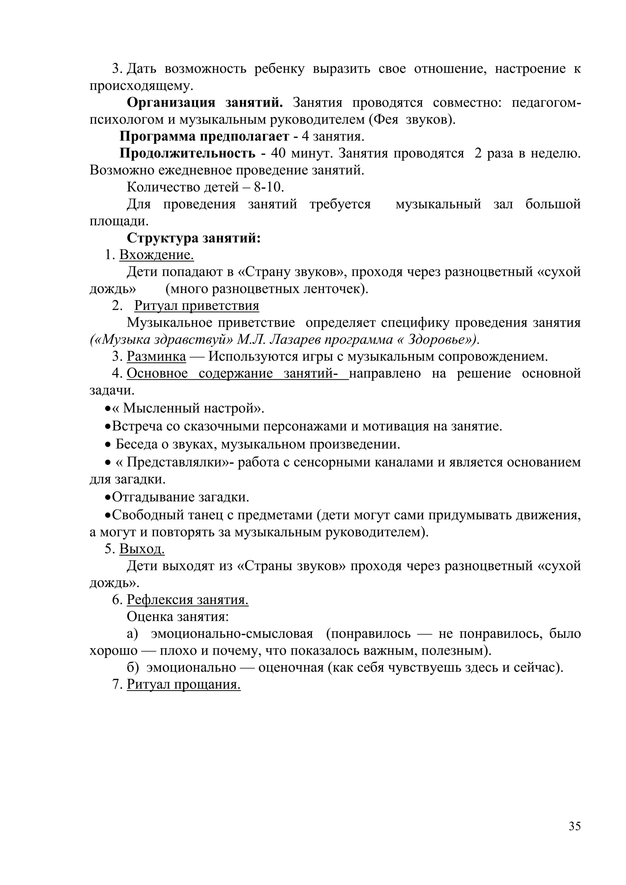 35
3. Дать возможность ребенку выразить свое отношение, настроение к
происходящему.
Организация занятий. Занятия проводятся совместно: педагогом-
психологом и музыкальным руководителем (Фея звуков).
Программа предполагает - 4 занятия.
Продолжительность - 40 минут. Занятия проводятся 2 раза в неделю.
Возможно ежедневное проведение занятий.
Количество детей – 8-10.
Для проведения занятий требуется музыкальный зал большой
площади.
Структура занятий:
1. Вхождение.
Дети попадают в «Страну звуков», проходя через разноцветный «сухой
дождь» (много разноцветных ленточек).
2. Ритуал приветствия
Музыкальное приветствие определяет специфику проведения занятия
(«Музыка здравствуй» М.Л. Лазарев программа « Здоровье»).
3. Разминка — Используются игры с музыкальным сопровождением.
4. Основное содержание занятий- направлено на решение основной
задачи.
« Мысленный настрой».
Встреча со сказочными персонажами и мотивация на занятие.
 Беседа о звуках, музыкальном произведении.
 « Представлялки»- работа с сенсорными каналами и является основанием
для загадки.
Отгадывание загадки.
Свободный танец с предметами (дети могут сами придумывать движения,
а могут и повторять за музыкальным руководителем).
5. Выход.
Дети выходят из «Страны звуков» проходя через разноцветный «сухой
дождь».
6. Рефлексия занятия.
Оценка занятия:
а) эмоционально-смысловая (понравилось — не понравилось, было
хорошо — плохо и почему, что показалось важным, полезным).
б) эмоционально — оценочная (как себя чувствуешь здесь и сейчас).
7. Ритуал прощания.
 