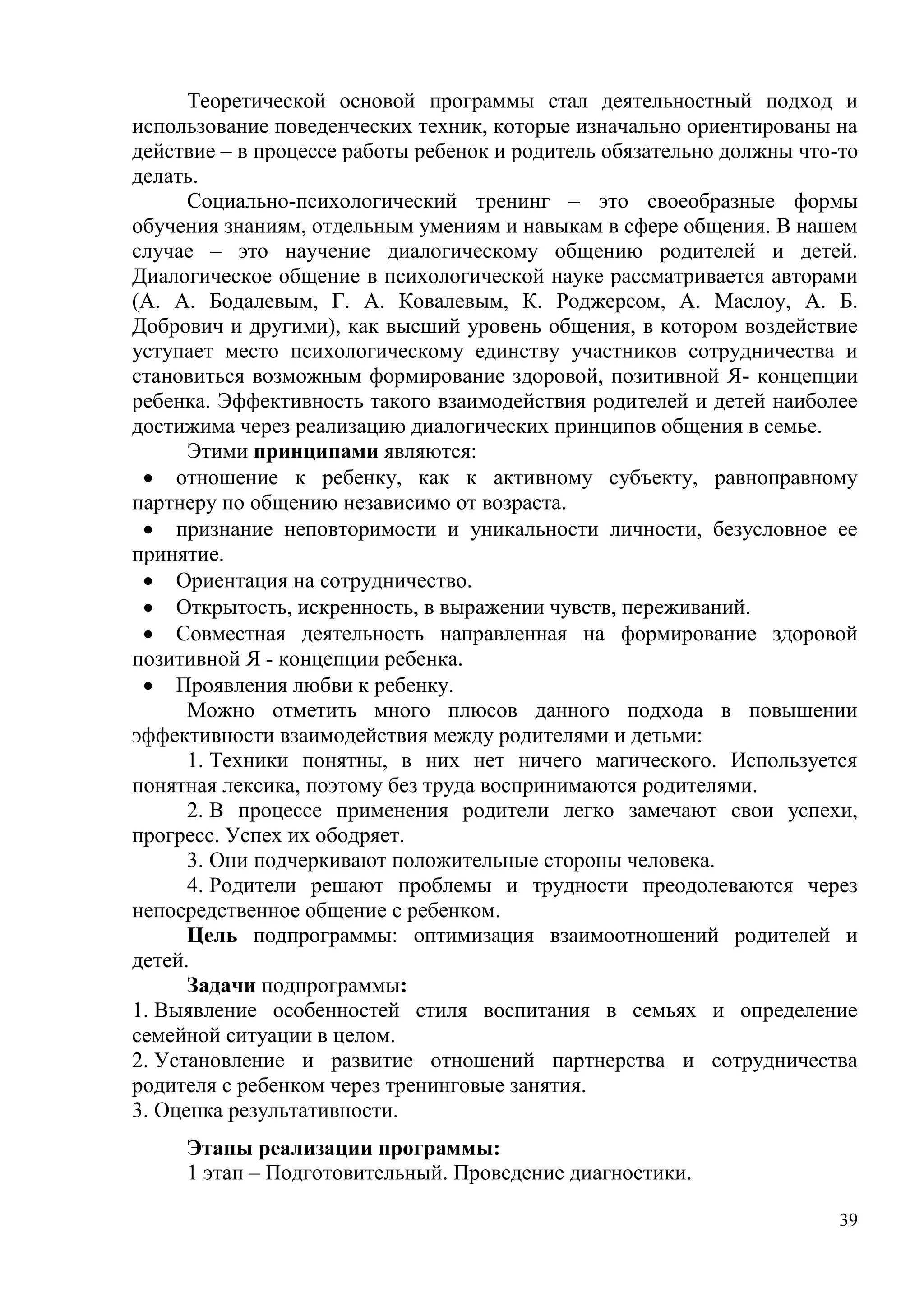 39
Теоретической основой программы стал деятельностный подход и
использование поведенческих техник, которые изначально ориентированы на
действие – в процессе работы ребенок и родитель обязательно должны что-то
делать.
Социально-психологический тренинг – это своеобразные формы
обучения знаниям, отдельным умениям и навыкам в сфере общения. В нашем
случае – это научение диалогическому общению родителей и детей.
Диалогическое общение в психологической науке рассматривается авторами
(А. А. Бодалевым, Г. А. Ковалевым, К. Роджерсом, А. Маслоу, А. Б.
Добрович и другими), как высший уровень общения, в котором воздействие
уступает место психологическому единству участников сотрудничества и
становиться возможным формирование здоровой, позитивной Я- концепции
ребенка. Эффективность такого взаимодействия родителей и детей наиболее
достижима через реализацию диалогических принципов общения в семье.
Этими принципами являются:
 отношение к ребенку, как к активному субъекту, равноправному
партнеру по общению независимо от возраста.
 признание неповторимости и уникальности личности, безусловное ее
принятие.
 Ориентация на сотрудничество.
 Открытость, искренность, в выражении чувств, переживаний.
 Совместная деятельность направленная на формирование здоровой
позитивной Я - концепции ребенка.
 Проявления любви к ребенку.
Можно отметить много плюсов данного подхода в повышении
эффективности взаимодействия между родителями и детьми:
1. Техники понятны, в них нет ничего магического. Используется
понятная лексика, поэтому без труда воспринимаются родителями.
2. В процессе применения родители легко замечают свои успехи,
прогресс. Успех их ободряет.
3. Они подчеркивают положительные стороны человека.
4. Родители решают проблемы и трудности преодолеваются через
непосредственное общение с ребенком.
Цель подпрограммы: оптимизация взаимоотношений родителей и
детей.
Задачи подпрограммы:
1. Выявление особенностей стиля воспитания в семьях и определение
семейной ситуации в целом.
2. Установление и развитие отношений партнерства и сотрудничества
родителя с ребенком через тренинговые занятия.
3. Оценка результативности.
Этапы реализации программы:
1 этап – Подготовительный. Проведение диагностики.
 