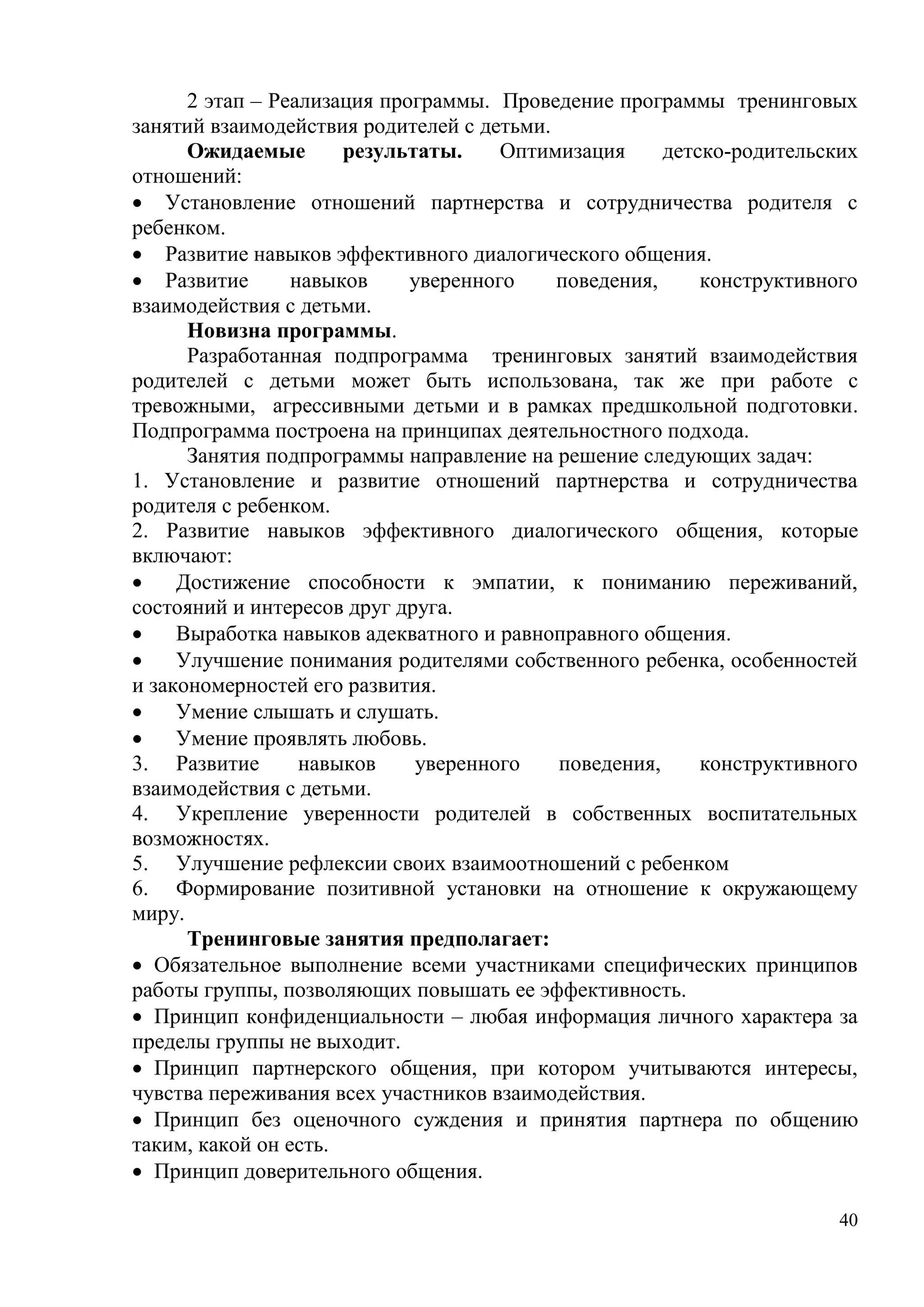 40
2 этап – Реализация программы. Проведение программы тренинговых
занятий взаимодействия родителей с детьми.
Ожидаемые результаты. Оптимизация детско-родительских
отношений:
 Установление отношений партнерства и сотрудничества родителя с
ребенком.
 Развитие навыков эффективного диалогического общения.
 Развитие навыков уверенного поведения, конструктивного
взаимодействия с детьми.
Новизна программы.
Разработанная подпрограмма тренинговых занятий взаимодействия
родителей с детьми может быть использована, так же при работе с
тревожными, агрессивными детьми и в рамках предшкольной подготовки.
Подпрограмма построена на принципах деятельностного подхода.
Занятия подпрограммы направление на решение следующих задач:
1. Установление и развитие отношений партнерства и сотрудничества
родителя с ребенком.
2. Развитие навыков эффективного диалогического общения, которые
включают:
 Достижение способности к эмпатии, к пониманию переживаний,
состояний и интересов друг друга.
 Выработка навыков адекватного и равноправного общения.
 Улучшение понимания родителями собственного ребенка, особенностей
и закономерностей его развития.
 Умение слышать и слушать.
 Умение проявлять любовь.
3. Развитие навыков уверенного поведения, конструктивного
взаимодействия с детьми.
4. Укрепление уверенности родителей в собственных воспитательных
возможностях.
5. Улучшение рефлексии своих взаимоотношений с ребенком
6. Формирование позитивной установки на отношение к окружающему
миру.
Тренинговые занятия предполагает:
 Обязательное выполнение всеми участниками специфических принципов
работы группы, позволяющих повышать ее эффективность.
 Принцип конфиденциальности – любая информация личного характера за
пределы группы не выходит.
 Принцип партнерского общения, при котором учитываются интересы,
чувства переживания всех участников взаимодействия.
 Принцип без оценочного суждения и принятия партнера по общению
таким, какой он есть.
 Принцип доверительного общения.
 