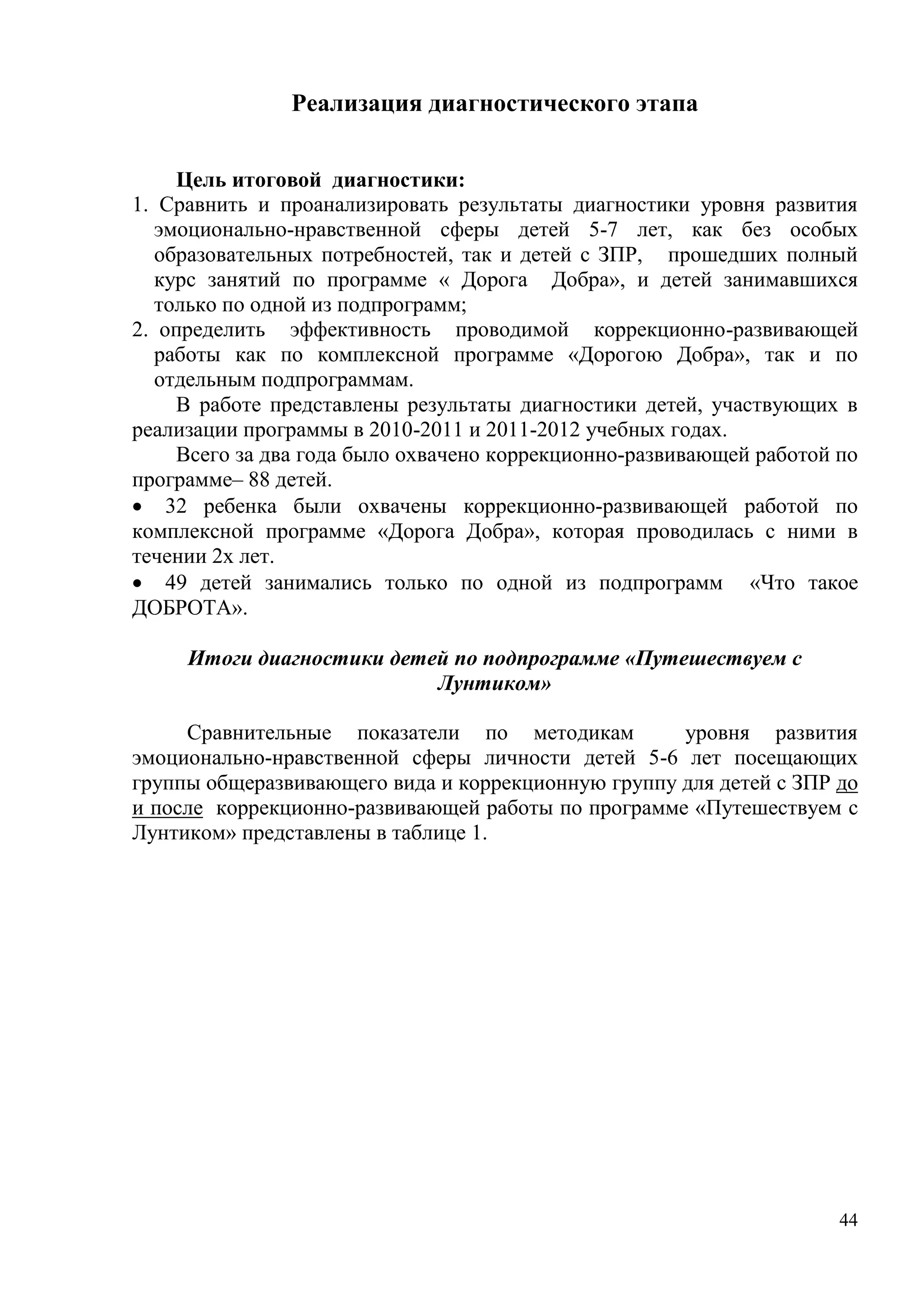 44
Реализация диагностического этапа
Цель итоговой диагностики:
1. Сравнить и проанализировать результаты диагностики уровня развития
эмоционально-нравственной сферы детей 5-7 лет, как без особых
образовательных потребностей, так и детей с ЗПР, прошедших полный
курс занятий по программе « Дорога Добра», и детей занимавшихся
только по одной из подпрограмм;
2. определить эффективность проводимой коррекционно-развивающей
работы как по комплексной программе «Дорогою Добра», так и по
отдельным подпрограммам.
В работе представлены результаты диагностики детей, участвующих в
реализации программы в 2010-2011 и 2011-2012 учебных годах.
Всего за два года было охвачено коррекционно-развивающей работой по
программе– 88 детей.
 32 ребенка были охвачены коррекционно-развивающей работой по
комплексной программе «Дорога Добра», которая проводилась с ними в
течении 2х лет.
 49 детей занимались только по одной из подпрограмм «Что такое
ДОБРОТА».
Итоги диагностики детей по подпрограмме «Путешествуем с
Лунтиком»
Сравнительные показатели по методикам уровня развития
эмоционально-нравственной сферы личности детей 5-6 лет посещающих
группы общеразвивающего вида и коррекционную группу для детей с ЗПР до
и после коррекционно-развивающей работы по программе «Путешествуем с
Лунтиком» представлены в таблице 1.
 
