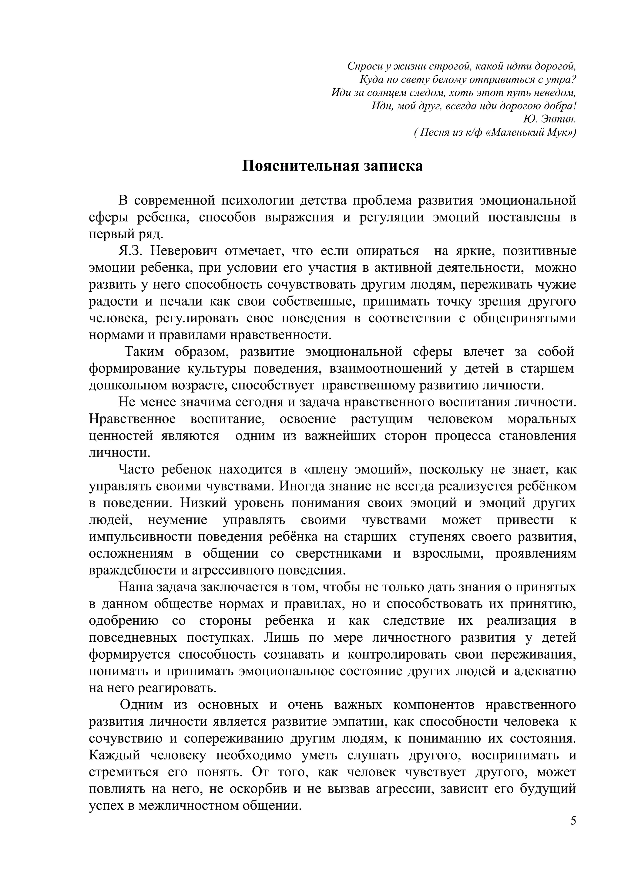 5
Спроси у жизни строгой, какой идти дорогой,
Куда по свету белому отправиться с утра?
Иди за солнцем следом, хоть этот путь неведом,
Иди, мой друг, всегда иди дорогою добра!
Ю. Энтин.
( Песня из к/ф «Маленький Мук»)
Пояснительная записка
В современной психологии детства проблема развития эмоциональной
сферы ребенка, способов выражения и регуляции эмоций поставлены в
первый ряд.
Я.З. Неверович отмечает, что если опираться на яркие, позитивные
эмоции ребенка, при условии его участия в активной деятельности, можно
развить у него способность сочувствовать другим людям, переживать чужие
радости и печали как свои собственные, принимать точку зрения другого
человека, регулировать свое поведения в соответствии с общепринятыми
нормами и правилами нравственности.
Таким образом, развитие эмоциональной сферы влечет за собой
формирование культуры поведения, взаимоотношений у детей в старшем
дошкольном возрасте, способствует нравственному развитию личности.
Не менее значима сегодня и задача нравственного воспитания личности.
Нравственное воспитание, освоение растущим человеком моральных
ценностей являются одним из важнейших сторон процесса становления
личности.
Часто ребенок находится в «плену эмоций», поскольку не знает, как
управлять своими чувствами. Иногда знание не всегда реализуется ребёнком
в поведении. Низкий уровень понимания своих эмоций и эмоций других
людей, неумение управлять своими чувствами может привести к
импульсивности поведения ребёнка на старших ступенях своего развития,
осложнениям в общении со сверстниками и взрослыми, проявлениям
враждебности и агрессивного поведения.
Наша задача заключается в том, чтобы не только дать знания о принятых
в данном обществе нормах и правилах, но и способствовать их принятию,
одобрению со стороны ребенка и как следствие их реализация в
повседневных поступках. Лишь по мере личностного развития у детей
формируется способность сознавать и контролировать свои переживания,
понимать и принимать эмоциональное состояние других людей и адекватно
на него реагировать.
Одним из основных и очень важных компонентов нравственного
развития личности является развитие эмпатии, как способности человека к
сочувствию и сопереживанию другим людям, к пониманию их состояния.
Каждый человеку необходимо уметь слушать другого, воспринимать и
стремиться его понять. От того, как человек чувствует другого, может
повлиять на него, не оскорбив и не вызвав агрессии, зависит его будущий
успех в межличностном общении.
 