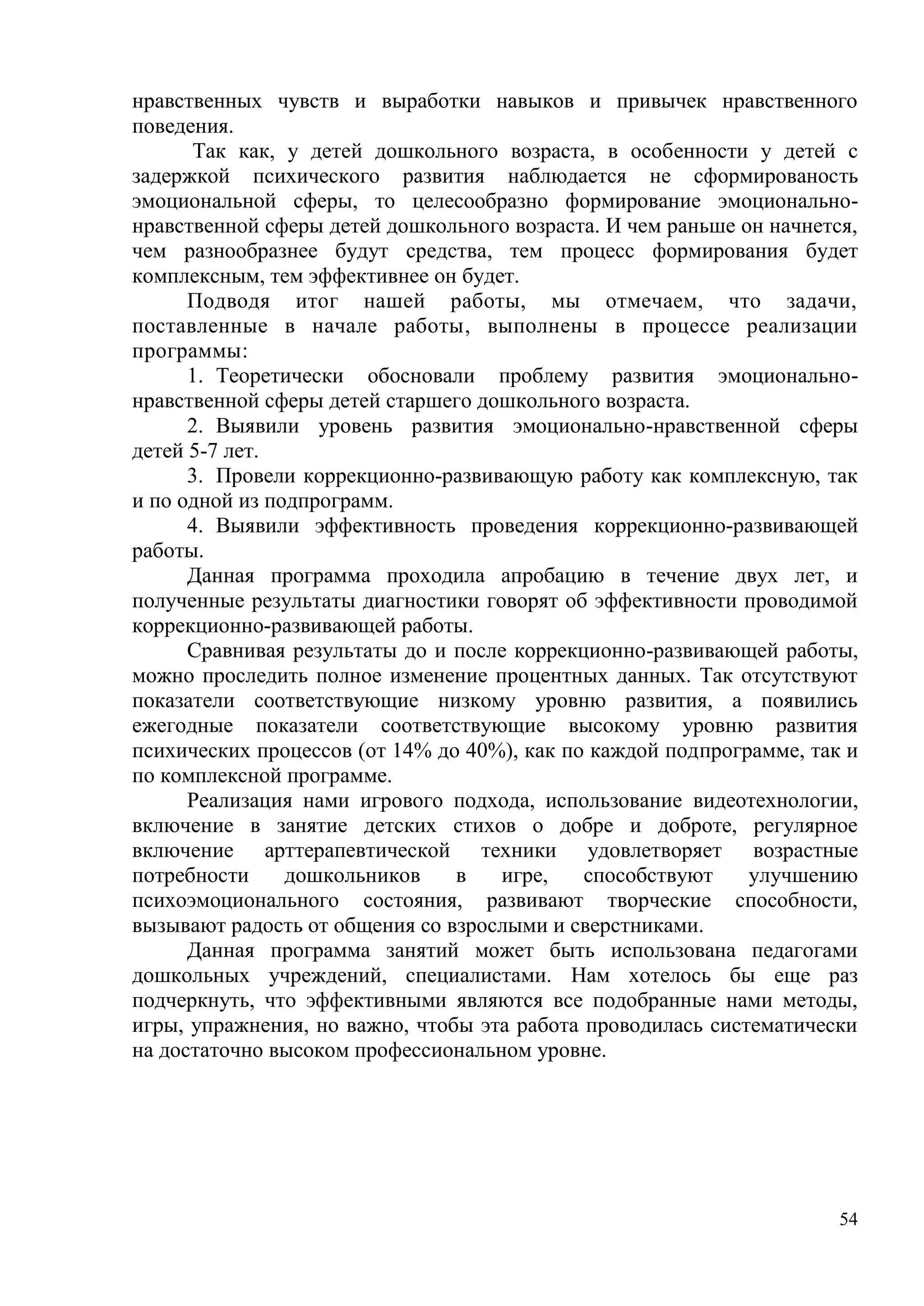 54
нравственных чувств и выработки навыков и привычек нравственного
поведения.
Так как, у детей дошкольного возраста, в особенности у детей с
задержкой психического развития наблюдается не сформированость
эмоциональной сферы, то целесообразно формирование эмоционально-
нравственной сферы детей дошкольного возраста. И чем раньше он начнется,
чем разнообразнее будут средства, тем процесс формирования будет
комплексным, тем эффективнее он будет.
Подводя итог нашей работы, мы отмечаем, что задачи,
поставленные в начале работы, выполнены в процессе реализации
программы:
1. Теоретически обосновали проблему развития эмоционально-
нравственной сферы детей старшего дошкольного возраста.
2. Выявили уровень развития эмоционально-нравственной сферы
детей 5-7 лет.
3. Провели коррекционно-развивающую работу как комплексную, так
и по одной из подпрограмм.
4. Выявили эффективность проведения коррекционно-развивающей
работы.
Данная программа проходила апробацию в течение двух лет, и
полученные результаты диагностики говорят об эффективности проводимой
коррекционно-развивающей работы.
Сравнивая результаты до и после коррекционно-развивающей работы,
можно проследить полное изменение процентных данных. Так отсутствуют
показатели соответствующие низкому уровню развития, а появились
ежегодные показатели соответствующие высокому уровню развития
психических процессов (от 14% до 40%), как по каждой подпрограмме, так и
по комплексной программе.
Реализация нами игрового подхода, использование видеотехнологии,
включение в занятие детских стихов о добре и доброте, регулярное
включение арттерапевтической техники удовлетворяет возрастные
потребности дошкольников в игре, способствуют улучшению
психоэмоционального состояния, развивают творческие способности,
вызывают радость от общения со взрослыми и сверстниками.
Данная программа занятий может быть использована педагогами
дошкольных учреждений, специалистами. Нам хотелось бы еще раз
подчеркнуть, что эффективными являются все подобранные нами методы,
игры, упражнения, но важно, чтобы эта работа проводилась систематически
на достаточно высоком профессиональном уровне.
 