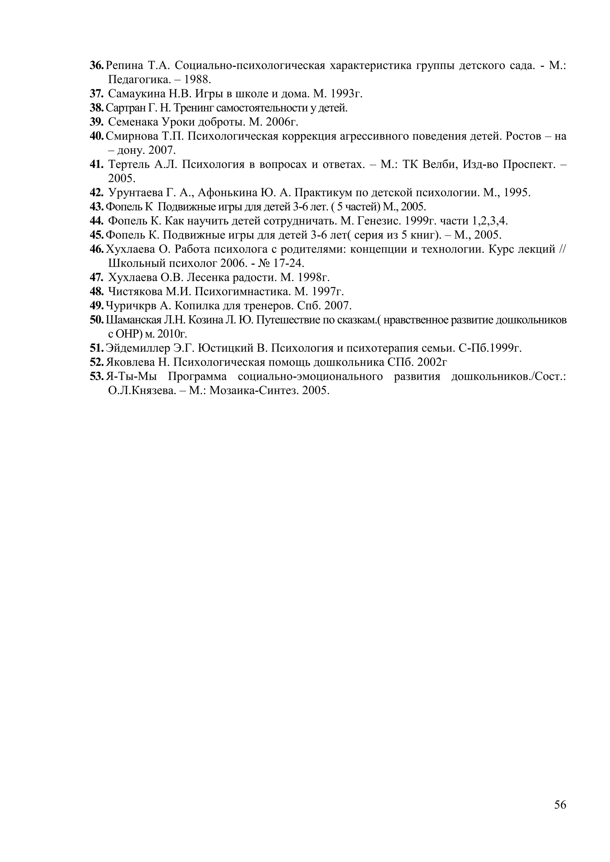 56
36.Репина Т.А. Социально-психологическая характеристика группы детского сада. - М.:
Педагогика. – 1988.
37. Самаукина Н.В. Игры в школе и дома. М. 1993г.
38.Сартран Г. Н. Тренинг самостоятельности удетей.
39. Семенака Уроки доброты. М. 2006г.
40.Смирнова Т.П. Психологическая коррекция агрессивного поведения детей. Ростов – на
– дону. 2007.
41. Тертель А.Л. Психология в вопросах и ответах. – М.: ТК Велби, Изд-во Проспект. –
2005.
42. Урунтаева Г. А., Афонькина Ю. А. Практикум по детской психологии. М., 1995.
43.Фопель К Подвижные игры для детей 3-6 лет. ( 5 частей) М., 2005.
44. Фопель К. Как научить детей сотрудничать. М. Генезис. 1999г. части 1,2,3,4.
45.Фопель К. Подвижные игры для детей 3-6 лет( серия из 5 книг). – М., 2005.
46.Хухлаева О. Работа психолога с родителями: концепции и технологии. Курс лекций //
Школьный психолог 2006. - № 17-24.
47. Хухлаева О.В. Лесенка радости. М. 1998г.
48. Чистякова М.И. Психогимнастика. М. 1997г.
49.Чуричкрв А. Копилка для тренеров. Спб. 2007.
50.Шаманская Л.Н. Козина Л. Ю. Путешествие по сказкам.( нравственное развитие дошкольников
с ОНР) м. 2010г.
51.Эйдемиллер Э.Г. Юстицкий В. Психология и психотерапия семьи. С-Пб.1999г.
52.Яковлева Н. Психологическая помощь дошкольника СПб. 2002г
53.Я-Ты-Мы Программа социально-эмоционального развития дошкольников./Сост.:
О.Л.Князева. – М.: Мозаика-Синтез. 2005.
 