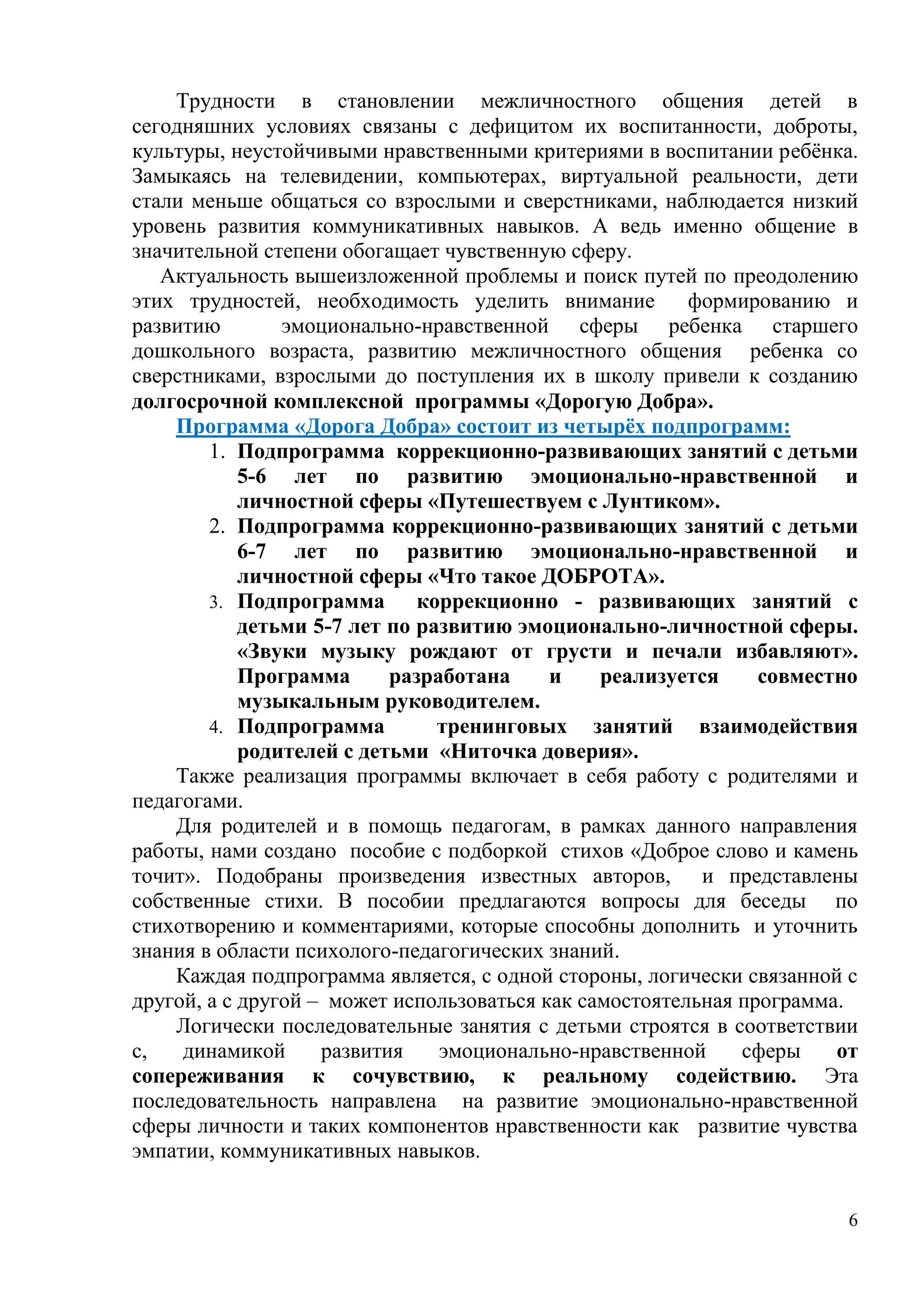 6
Трудности в становлении межличностного общения детей в
сегодняшних условиях связаны с дефицитом их воспитанности, доброты,
культуры, неустойчивыми нравственными критериями в воспитании ребёнка.
Замыкаясь на телевидении, компьютерах, виртуальной реальности, дети
стали меньше общаться со взрослыми и сверстниками, наблюдается низкий
уровень развития коммуникативных навыков. А ведь именно общение в
значительной степени обогащает чувственную сферу.
Актуальность вышеизложенной проблемы и поиск путей по преодолению
этих трудностей, необходимость уделить внимание формированию и
развитию эмоционально-нравственной сферы ребенка старшего
дошкольного возраста, развитию межличностного общения ребенка со
сверстниками, взрослыми до поступления их в школу привели к созданию
долгосрочной комплексной программы «Дорогую Добра».
Программа «Дорога Добра» состоит из четырёх подпрограмм:
1. Подпрограмма коррекционно-развивающих занятий с детьми
5-6 лет по развитию эмоционально-нравственной и
личностной сферы «Путешествуем с Лунтиком».
2. Подпрограмма коррекционно-развивающих занятий с детьми
6-7 лет по развитию эмоционально-нравственной и
личностной сферы «Что такое ДОБРОТА».
3. Подпрограмма коррекционно - развивающих занятий с
детьми 5-7 лет по развитию эмоционально-личностной сферы.
«Звуки музыку рождают от грусти и печали избавляют».
Программа разработана и реализуется совместно
музыкальным руководителем.
4. Подпрограмма тренинговых занятий взаимодействия
родителей с детьми «Ниточка доверия».
Также реализация программы включает в себя работу с родителями и
педагогами.
Для родителей и в помощь педагогам, в рамках данного направления
работы, нами создано пособие с подборкой стихов «Доброе слово и камень
точит». Подобраны произведения известных авторов, и представлены
собственные стихи. В пособии предлагаются вопросы для беседы по
стихотворению и комментариями, которые способны дополнить и уточнить
знания в области психолого-педагогических знаний.
Каждая подпрограмма является, с одной стороны, логически связанной с
другой, а с другой – может использоваться как самостоятельная программа.
Логически последовательные занятия с детьми строятся в соответствии
с, динамикой развития эмоционально-нравственной сферы от
сопереживания к сочувствию, к реальному содействию. Эта
последовательность направлена на развитие эмоционально-нравственной
сферы личности и таких компонентов нравственности как развитие чувства
эмпатии, коммуникативных навыков.
 
