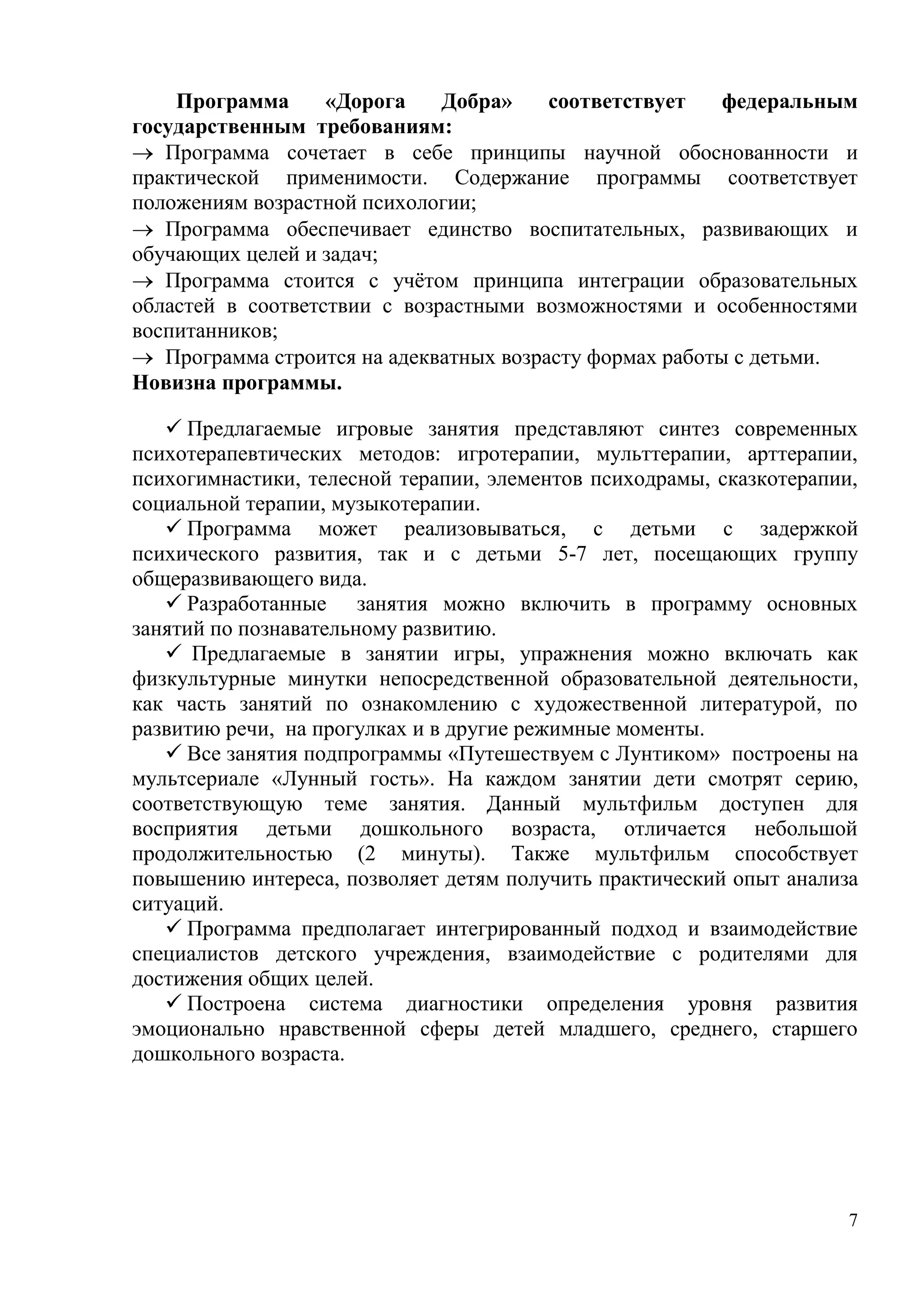 7
Программа «Дорога Добра» соответствует федеральным
государственным требованиям:
 Программа сочетает в себе принципы научной обоснованности и
практической применимости. Содержание программы соответствует
положениям возрастной психологии;
 Программа обеспечивает единство воспитательных, развивающих и
обучающих целей и задач;
 Программа стоится с учётом принципа интеграции образовательных
областей в соответствии с возрастными возможностями и особенностями
воспитанников;
 Программа строится на адекватных возрасту формах работы с детьми.
Новизна программы.
 Предлагаемые игровые занятия представляют синтез современных
психотерапевтических методов: игротерапии, мульттерапии, арттерапии,
психогимнастики, телесной терапии, элементов психодрамы, сказкотерапии,
социальной терапии, музыкотерапии.
 Программа может реализовываться, с детьми с задержкой
психического развития, так и с детьми 5-7 лет, посещающих группу
общеразвивающего вида.
 Разработанные занятия можно включить в программу основных
занятий по познавательному развитию.
 Предлагаемые в занятии игры, упражнения можно включать как
физкультурные минутки непосредственной образовательной деятельности,
как часть занятий по ознакомлению с художественной литературой, по
развитию речи, на прогулках и в другие режимные моменты.
 Все занятия подпрограммы «Путешествуем с Лунтиком» построены на
мультсериале «Лунный гость». На каждом занятии дети смотрят серию,
соответствующую теме занятия. Данный мультфильм доступен для
восприятия детьми дошкольного возраста, отличается небольшой
продолжительностью (2 минуты). Также мультфильм способствует
повышению интереса, позволяет детям получить практический опыт анализа
ситуаций.
 Программа предполагает интегрированный подход и взаимодействие
специалистов детского учреждения, взаимодействие с родителями для
достижения общих целей.
 Построена система диагностики определения уровня развития
эмоционально нравственной сферы детей младшего, среднего, старшего
дошкольного возраста.
 